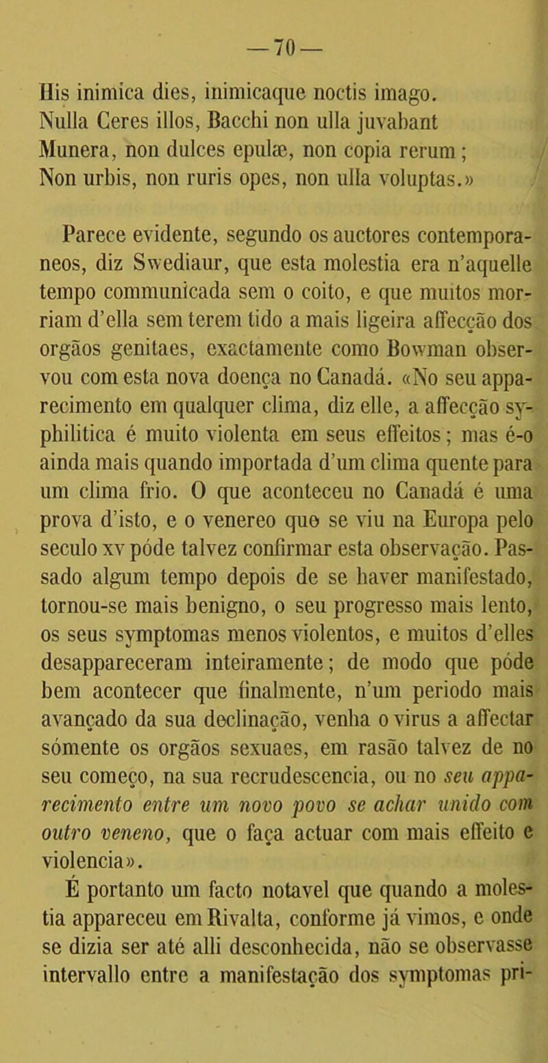 Ilis inimica dies, inimicaque noctis imago. Nulla Ceres illos, Bacchi non ulla juvabant Munera, non dulces epulae, non copia rerum; Non urbis, non ruris opes, non ulia voluptas.» Parece evidente, segundo os auctores contemporâ- neos, diz Swediaur, que esta moléstia era n’aquelle tempo communicada sem o coito, e que muitos mor- riam d’ella sem terem tido a mais ligeira affecção dos orgãos genilaes, exactamente como Bowjnan obser- vou com esta nova doença no Canadá. «No seu appa- recimento em qualquer clima, diz elle, a affecção sy- philitica é muito violenta em seus eíleitos; mas é-o ainda mais quando importada d’um clima quente para um clima frio. O que aconteceu no Canadá é uma prova d’isto, e o venereo quo se viu na Europa pelo século xv póde talvez confirmar esta observação. Pas- sado algum tempo depois de se haver manifestado, tornou-se mais benigno, o seu progresso mais lento, os seus symptomas menos violentos, e muitos d’elles desappareceram inteiramente; de modo que póde bem acontecer que finalmente, n’um periodo mais avançado da sua declinação, venha o virus a affectar sómente os orgãos sexuaes, em rasão talvez de no seu começo, na sua recrudescência, ou no seu appa- recimento entre um novo povo se achar unido com outro veneno, que o faça actuar com mais effeito e violência». É portanto um facto notável que quando a molés- tia appareceu emRivalta, conforme já vimos, e onde se dizia ser até alli desconhecida, não se observasse intervallo entre a manifestação dos symptomas pri-