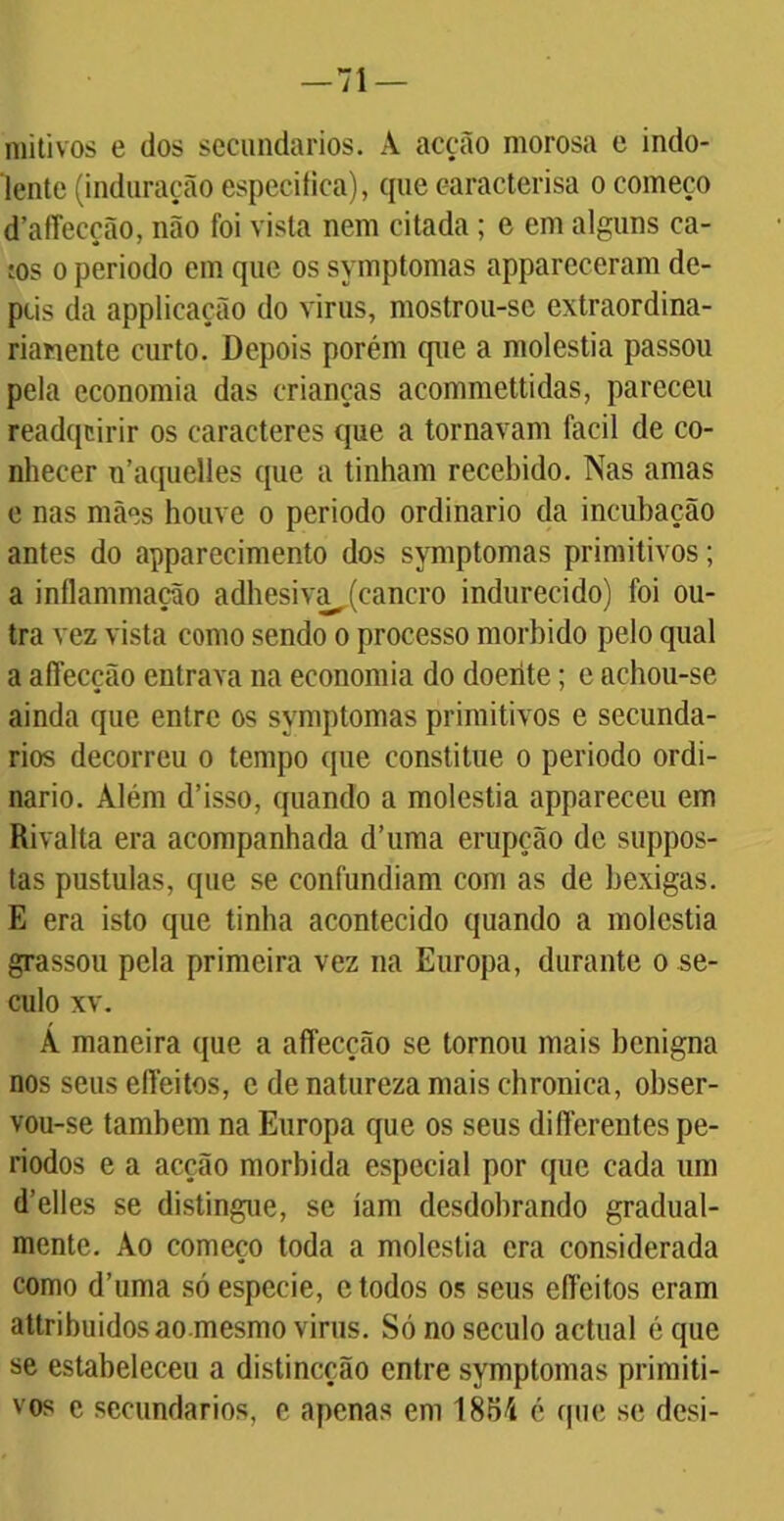 mitivos e dos secundários. A acção morosa e indo- lente (induração especifica), que earacterisa o começo d’afTecção, não foi vista nem citada ; e em alguns ca- tos o periodo em que os symptomas appareceram de- pus da applicação do virus, mostrou-se extraordina- rianente curto. Depois porém que a moléstia passou pela economia das crianças acommettidas, pareceu readqcirir os caracteres que a tornavam facil de co- nhecer u’aquelles que a tinham recebido. Nas amas e nas mães houve o periodo ordinário da incubação antes do appareeimento dos symptomas primitivos; a inflammação adhesiva_ (cancro indurecido) foi ou- tra vez vista como sendo o processo morbido pelo qual a affecção entrava na economia do doente; e achou-se ainda que entre os symptomas primitivos e secundá- rios decorreu o tempo que constitue o periodo ordi- nário. Além d’isso, quando a moléstia appareceu em Rivalta era acompanhada d’uma erupção de suppos- tas pustulas, que se confundiam com as de bexigas. E era isto que tinha acontecido quando a moléstia grassou pela primeira vez na Europa, durante o sé- culo xv. Á maneira que a affecção se tornou mais benigna nos seus elleitos, e de natureza mais chronica, obser- vou-se também na Europa que os seus differentes pe- ríodos e a acção mórbida especial por que cada um d’elles se distingue, se iam desdobrando gradual- mente. Ao começo toda a moléstia era considerada como d’uma só especie, e todos os seus effeitos eram attribuidosao mesmo virus. Só no século actual é que se estabeleceu a distineção entre symptomas primiti- vos e secundários, e apenas em 1854 é que se desi-