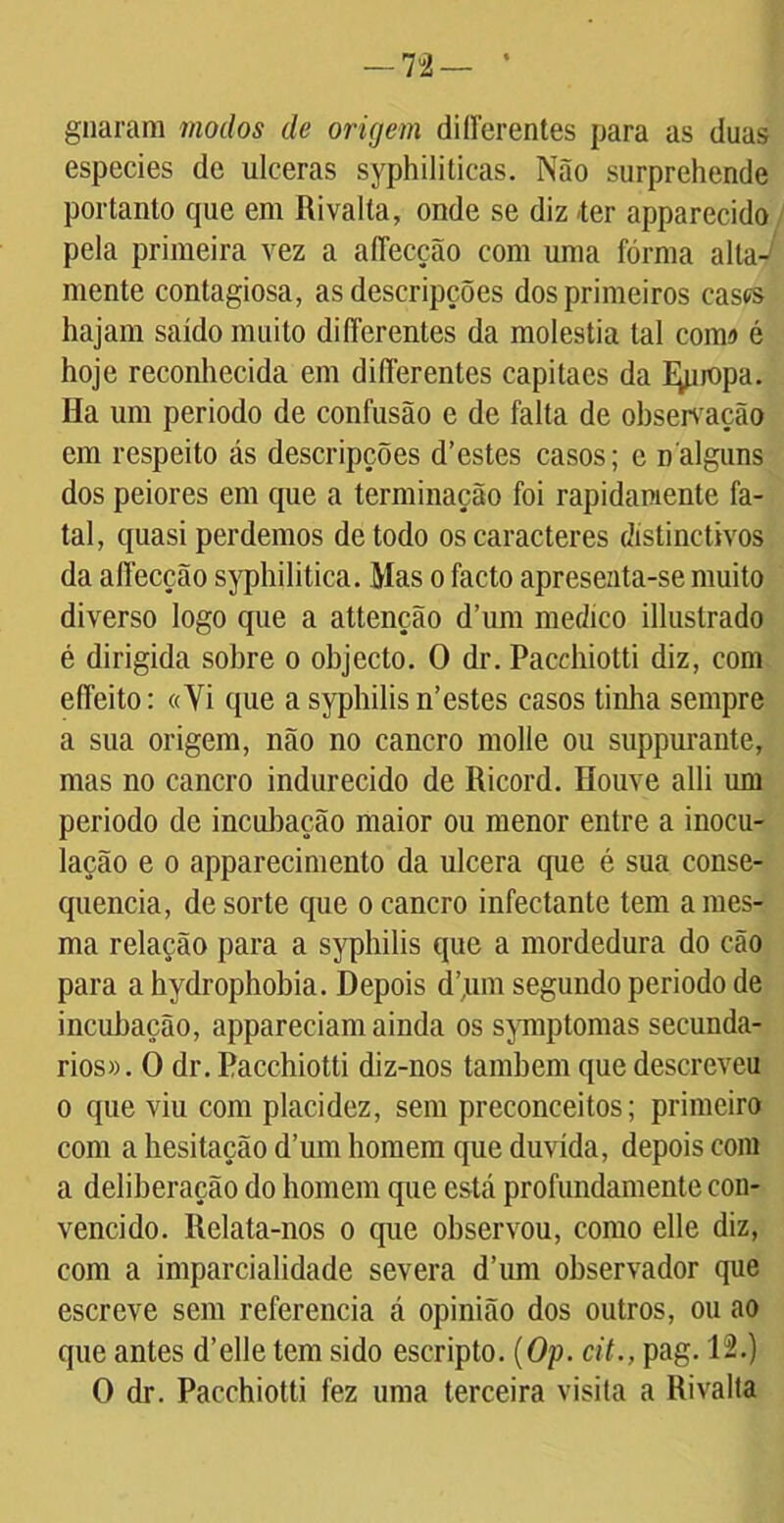 — 7 2 — guarani modos de origem differentes para as duas especies dc ulceras syphiliticas. Não surprehende portanto que em Rivalta, onde se diz -ter apparecido pela primeira vez a aíTecção com uma forma alta-/ mente contagiosa, as descripções dos primeiros cases hajam saído muito diíTerentes da moléstia tal comí é hoje reconhecida em diíTerentes capitacs da I^uopa. Ha um periodo de confusão e de falta de observação em respeito ás descripções d’estes casos; e nalguns dos peiores em que a terminação foi rapidamente fa- tal, quasi perdemos de todo os caracteres dístinctivos da aíTecção syphilitica. Mas o facto apresenta-se muito diverso logo que a attenção d’um medico illustrado é dirigida sobre o objecto. O dr. Pacchiotti diz, com effeito: «Yi que a syphilis n’estes casos tinha sempre a sua origem, não no cancro molle ou suppurante, mas no cancro indurecido de Ricord. Houve alli um periodo de incubação maior ou menor entre a inocu- lação e o apparecimento da ulcera que é sua conse- quência, de sorte que o cancro infectante tem ames- ma relação para a syphilis que a mordedura do cão para a hydrophobia. Depois d’,um segundo periodo de incubação, appareciam ainda os symptomas secundá- rios». O dr. Pacchiotti diz-nos também que descreveu o que viu com placidez, sem preconceitos; primeiro com a hesitação d’um homem que duvida, depois com a deliberação do homem que está profundamente con- vencido. Relata-nos o que observou, como elle diz, com a imparcialidade severa d’um observador que escreve sem referencia á opinião dos outros, ou ao que antes d’elle tem sido escripto. (Op. cit., pag. 12.) O dr. Pacchiotti fez uma terceira visita a Rivalta