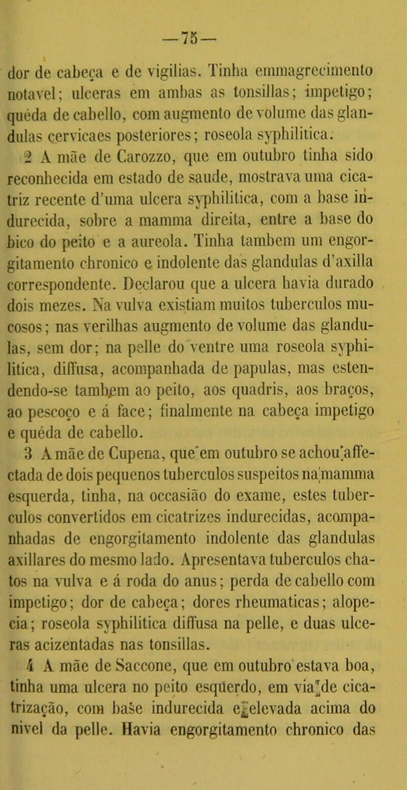 i dor de cabeça e de vigílias. Tinha emniagrccimento notável; ulceras em ambas as tonsillas; impetigo; queda decabello, comaugmento de volume das glân- dulas cervicaes posteriores; roseolasyphilitica. 2 A mãe de Carozzo, que cm outubro tinha sido reconhecida em estado de saude, mostrava uma cica- triz recente d’uma ulcera syphilitica, com a hase iii- durecida, sobre a mamma direita, entre a hase do bico do peito e a aureola. Tinha também um cngor- gitamenío chronico e indolente das glandulas d’axilla correspondente. Declarou que a ulcera havia durado dois mezes. Na vulva existiam muitos tubérculos mu- cosos ; nas verilhas augmento de volume das glandu- las, sem dor; na pelle do ventre uma roseola syphi- litica, diffusa, acompanhada de papulas, mas esten- dendo-se tambpm ao peito, aos quadris, aos braços, ao pescoço e á face; finalmente na cabeça impetigo e quéda de cabello. 3 A mãe de Cupena, que em outubro se achou’afle- ctada de dois pequenos tubérculos suspeitos na,mamma esquerda, tinha, na occasião do exame, estes tubér- culos convertidos em cicatrizes indurecidas, acompa- nhadas de engorgitamento indolente das glandulas axillares do mesmo lado. Apresentava tubérculos cha- tos na vulva e á roda do anus; perda de cabello com impetigo; dor de cabeça; dores rheumaticas; alope- cia; roseola syphilitica dilfusa na pelle, e duas ulce- ras acizentadas nas tonsillas. 4 A mãe de Saccone, que em outubro estava boa, tinha uma ulcera no peito esquerdo, em viahle cica- trização, com baãe indurecida e£elevada acima do nivcl da pelle. Havia engorgitamento chronico das