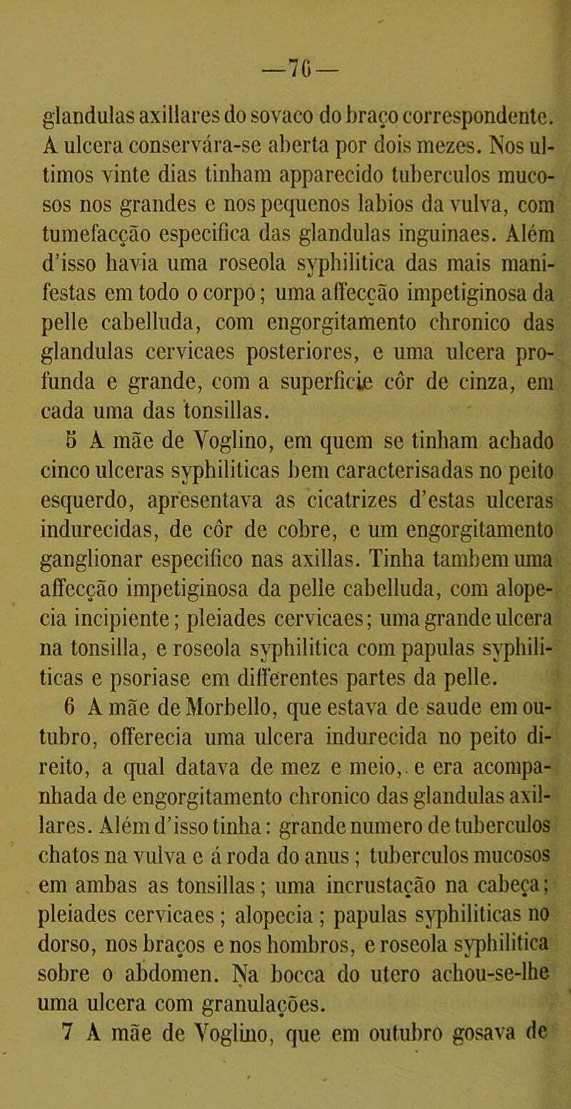 —7G — glandulas axillares do sovaco do braço correspondente. A ulcera conservára-se aberta por dois mezes. Nos úl- timos vinte dias tinham apparecido tubérculos muco- sos nos grandes c nos pequenos lábios da vulva, com tumefaeção especifica das glandulas inguinaes. Além d’isso havia uma roseola syphilitica das mais mani- festas cm todo o corpo; uma afiecção impetiginosa da pelle cabelluda, com engorgitamento chronico das glandulas cervicaes posteriores, e uma ulcera pro- funda e grande, com a superfície côr de cinza, em cada uma das 'tonsillas. 5 A mãe de Voglino, em quem se tinham achado cinco ulceras syphiliticas bem caracterisadas no peito esquerdo, apresentava as cicatrizes d’estas ulceras indurecidas, de côr de cobre, e um engorgitamento ganglionar especifico nas axillas. Tinha também uma aíTecção impetiginosa da pelle cabelluda, com alope- cia incipiente; pleiades cervicaes; uma grande ulcera na tonsilla, e roseola syphilitica com papulas syphili- ticas e psoriase em diflerentes partes da pelle. 6 A mãe de Morbello, que estava de saude em ou- tubro, ofierecia uma ulcera indurecida no peito di- reito, a qual datava de mez e meio, e era acompa- nhada de engorgitamento chronico das glandulas axil- lares. Além d’isso tinha: grande numero de tubérculos chatos na vulva c á roda do anus; tubérculos mucosos em ambas as tonsillas; uma incrustação na cabeça; pleiades cervicaes; alopecia ; papulas syphiliticas no dorso, nos braços e nos hombros, e roseola syphilitica sobre o abdômen. Na bocca do útero achou-se-lhe uma ulcera com granulações. 7 A mãe de Voglino, que em outubro gosava de