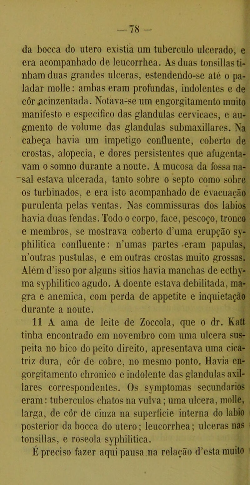 da bocca do utero existia um tubérculo ulcerado, e era acompanhado de leucorrhea. As duas tonsillas ti- nham duas grandes ulceras, estendendo-se até o pa- ladar molle: ambas eram profundas, indolentes e de côr acinzentada. Notava-se um engorgitamento muito manifesto e especifico das glandulas cervicaes, e au- gmento de volume das glandulas submaxillares. Na cabeça havia um impetigo confluente, coberto de crostas, alopecia, e dores persistentes que afugenta- vam o somno durante a noute. A mucosa da fossa na- ~sal estava ulcerada, tanto sobre o septo como sobre os turbinados, e era isto acompanhado de evacuação purulenta pelas ventas. Nas commissuras dos lábios havia duas fendas. Todo o corpo, face, pescoço, tronco e membros, se mostrava coberto dTima erupção sy- philitica confluente: nTimas partes eram papulas, n’outras pustulas, e em outras crostas muito grossas. Além d’isso por alguns sitios havia manchas de ecthy- ma syphilitico agudo. A doente estava debilitada, ma- gra e anêmica, com perda de appetite e inquietação durante a noute. TI A ama de leite de Zoccola, que o dr. Katt tinha encontrado em novembro com uma ulcera sus- peita no bico do peito direito, apresentava uma cica- triz dura, cor de cobre, no mesmo ponto. Havia en- gorgitamento chronico e indolente das glandulas axil- lares correspondentes. Os symptomas secundários eram: tubérculos chatos na vulva; uma ulcera, molle, larga, de côr de cinza na superficie interna do labio posterior da bocca do utero; leucorrhea; ulceras nas tonsillas, e roseola syphilitica. É preciso fazer aqui pausa na relação d’esta muito