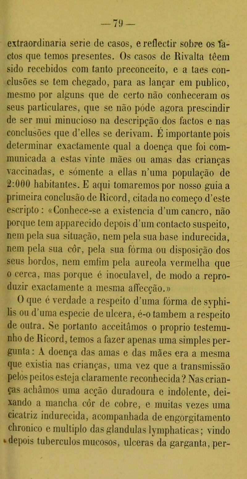 — 7í> — extraordinária serie de casos, ereflectir sobre os fa- ctos que temos presentes. Os casos de Rivalta têem sido recebidos com tanto preconceito, e a taes con- clusões se tem chegado, para as lançar em publico, mesmo por alguns que de certo não conheceram os seus particulares, que se não pódc agora prescindir de ser mui minucioso na descripção dos factos e nas conclusões que d’elles se derivam. É importante pois determinar exactamente qual a doença que foi com- munieada a estas vinte mães ou amas das crianças vaccinadas, e sómente a cilas n’uma população de 2:000 habitantes. E aqui tomaremos por nosso guia a primeira conclusão de Ricord, citada no começo d’este escripto: «Conhece-se a existência d’um cancro, não porque tem appareeido depois d’um contacto suspeito, nem pela sua situação, nem pela sua base indurecida, nem pela sua côr, pela sua fórma ou disposição dos seus bordos, nem emfim pela aureola vermelha que o cerca, mas porque é inoculavel, de modo a repro- duzir exactamente a mesma affecção.» O que é verdade a respeito d’uma fórma de syphi- lis ou d’uma especie de ulcera, é-o também a respeito de outra. Se portanto acceitãmos o proprio testemu- nho de Ricord, temos a fazer apenas uma simples per- gunta : À doença das amas e das mães era a mesma que existia nas crianças, uma vez que a transmissão pelos peitos esteja claramente reconhecida? Nas crian- ças achámos uma acção duradoura e indolente, dei- xando a mancha côr de cohre, e muitas vezes uma cicatriz indurecida, acompanhada de engorgitamento chronico e múltiplo das glandulas lymphaticas; vindo 4 depois tubérculos mucosos, ulceras da garganta, per-