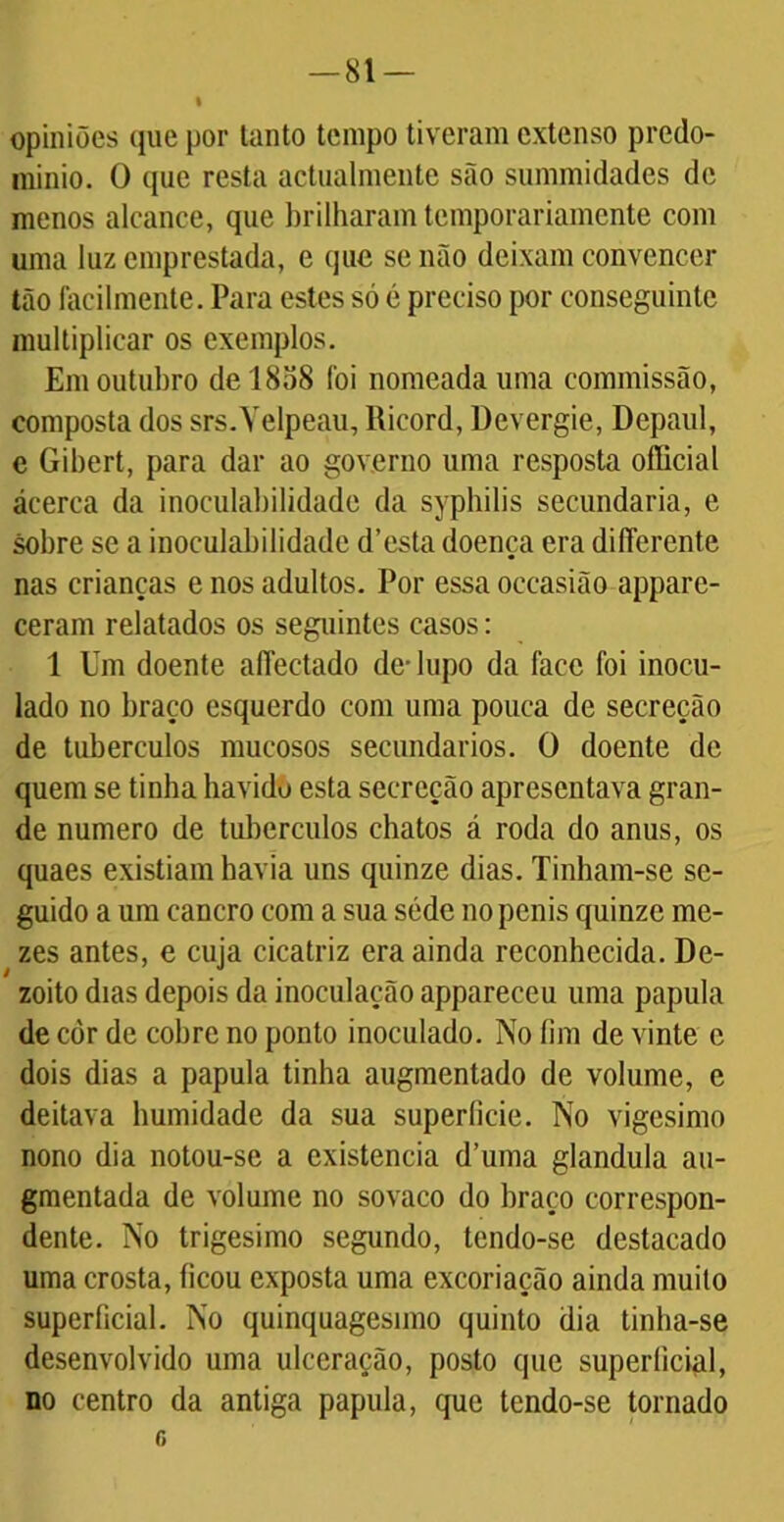 opiniões que por tanto tempo tiveram extenso predo- mínio. O que resta actualmente são summidades de menos alcance, que brilharam temporariamente com uma luz emprestada, e que se não deixam convencer tão facilmente. Para estes só é preciso por conseguinte multiplicar os exemplos. Em outubro de 1858 foi nomeada uma commissão, composta dos srs.Velpeau, lticord, Devergie, Depaul, e Gibert, para dar ao governo uma resposta ofíicial acerca da inoculabilidade da syphilis secundaria, e sobre se a inoculabilidade d’esta doença era difíerente nas crianças e nos adultos. Por essa occasião appare- ceram relatados os seguintes casos: 1 Um doente affectado de- lupo da face foi inocu- lado no braço esquerdo com uma pouca de secreção de tubérculos mucosos secundários. O doente de quem se tinha havido esta secreção apresentava gran- de numero de tubérculos chatos á roda do anus, os quaes existiam havia uns quinze dias. Tinham-se se- guido a um cancro com a sua sédc nopenis quinze me- zes antes, e cuja cicatriz era ainda reconhecida. De- zoito dias depois da inoculação appareceu uma papula de còr de cobre no ponto inoculado. No fim de vinte e dois dias a papula tinha augmentado de volume, e deitava humidade da sua superlicie. No vigésimo nono dia notou-se a existência d’uma glandula au- gmentada de volume no sovaco do braço correspon- dente. No trigésimo segundo, tendo-se destacado uma crosta, ficou exposta uma excoriação ainda muito superficial. No quinquagésimo quinto dia tinha-se desenvolvido uma ulceração, posto que superficial, no centro da antiga papula, que tendo-se tornado o