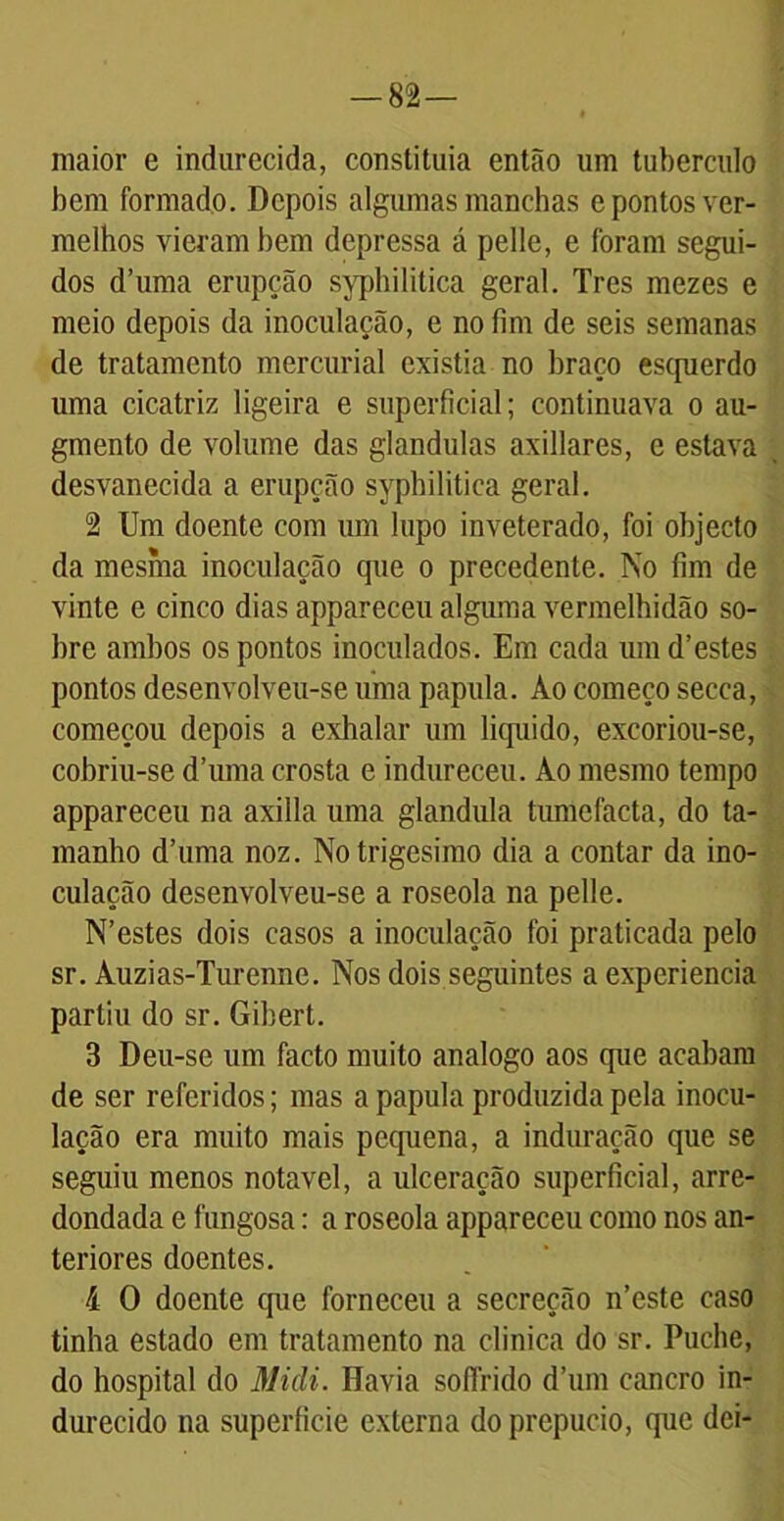 — 82— maior e indurecida, conslituia então um tubérculo bem formado. Depois algumas manchas e pontos ver- melhos vieram bem depressa á pelle, e foram segui- dos d’uma erupção syphilitica geral. Tres mezes e meio depois da inoculação, e no fim de seis semanas de tratamento mercurial existia no braço es(pierdo uma cicatriz ligeira e superficial; continuava o au- gmento de volume das glandulas axillares, e estava desvanecida a erupção syphilitica geral. 2 Um doente com um lupo inveterado, foi objecto da mesma inoculação que o precedente. No fim de vinte e cinco dias appareceu alguma vermelhidão so- bre ambos os pontos inoculados. Em cada um d’estes pontos desenvolveu-se uma papula. Ao começo secca, começou depois a exhalar um liquido, excoriou-se, cobriu-se d’uma crosta e indureceu. Ao mesmo tempo appareceu na axilla uma glandula tumefacta, do ta- manho d’uma noz. No trigésimo dia a contar da ino- culação desenvolveu-se a roseola na pelle. N’estes dois casos a inoculação foi praticada pelo sr. Auzias-Turenne. Nos dois seguintes a experiencia partiu do sr. Gibert. 3 Deu-se um facto muito analogo aos que acabam de ser referidos; mas a papula produzida pela inocu- lação era muito mais pequena, a induração que se seguiu menos notável, a ulceração superficial, arre- dondada e fungosa: a roseola appareceu como nos an- teriores doentes. 4 O doente que forneceu a secreção n’este caso tinha estado em tratamento na clinica do sr. Puche, do hospital do Midi. Havia sofírido d’um cancro in- durecido na superfície externa do prepúcio, que dei-