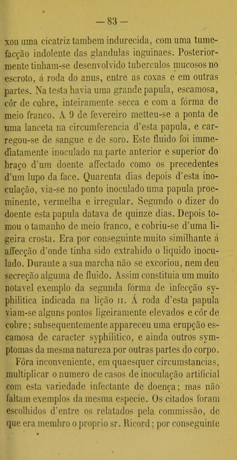 -83- xou uma cicatriz também indurecida, com uma lumc- tacção indolente das glandulas inguinaes. Posterior- mente tinham-se desenvolvido tubérculos mucosos no escroto, á roda do anus, entre as coxas e em outras partes. Na testa havia uma grande papula, escamosa, côr de cobre, inteiramente secca e com a fórma de meio franco. A 9 de fevereiro metteu-se a ponta de uma lanceta na circumfcrcncia d’esta papula, e car- regoii-se de sangue e de soro. Este fluido foi imme- diatamente inoculado na parte anterior e superior do braço d’um doente affectado como os precedentes d’um lupo da face. Quarenta dias depois d’esta ino- culação, via-se no ponto inoculado uma papula proe- minente, vermelha e irregular. Segundo o dizer do doente esta papula datava de quinze dias. Depois to- mou o tamanho de meio franco, e cobriu-se duma li- geira crosta. Era por conseguinte muito similhante á affecção d’onde tinha sido extraindo o liquido inocu- lado. Durante a sua marcha não se excoriou, nem deu secreção alguma de fluido. Assim constituia um muito notável exemplo da segunda fórma de infecção sy- philitica indicada na lição n. Á roda d’esta papula viam-se alguns pontos ligeiramente elevados e côr de cobre; subsequentemente appareceu uma erupção es- camosa de caracter syphilitico, e ainda outros sym- ptomas da mesma natureza por outras partes do corpo. Fòra inconveniente, emquaesquer circumstancias, multiplicar o numero de casos de inoculação artificial com esta variedade infectante de doença; mas não faltam exemplos da mesma especie. Os citados foram escolhidos d’enlre os relatados pela commissão, dc que era membro o proprio sr. Ricord; por conseguinte