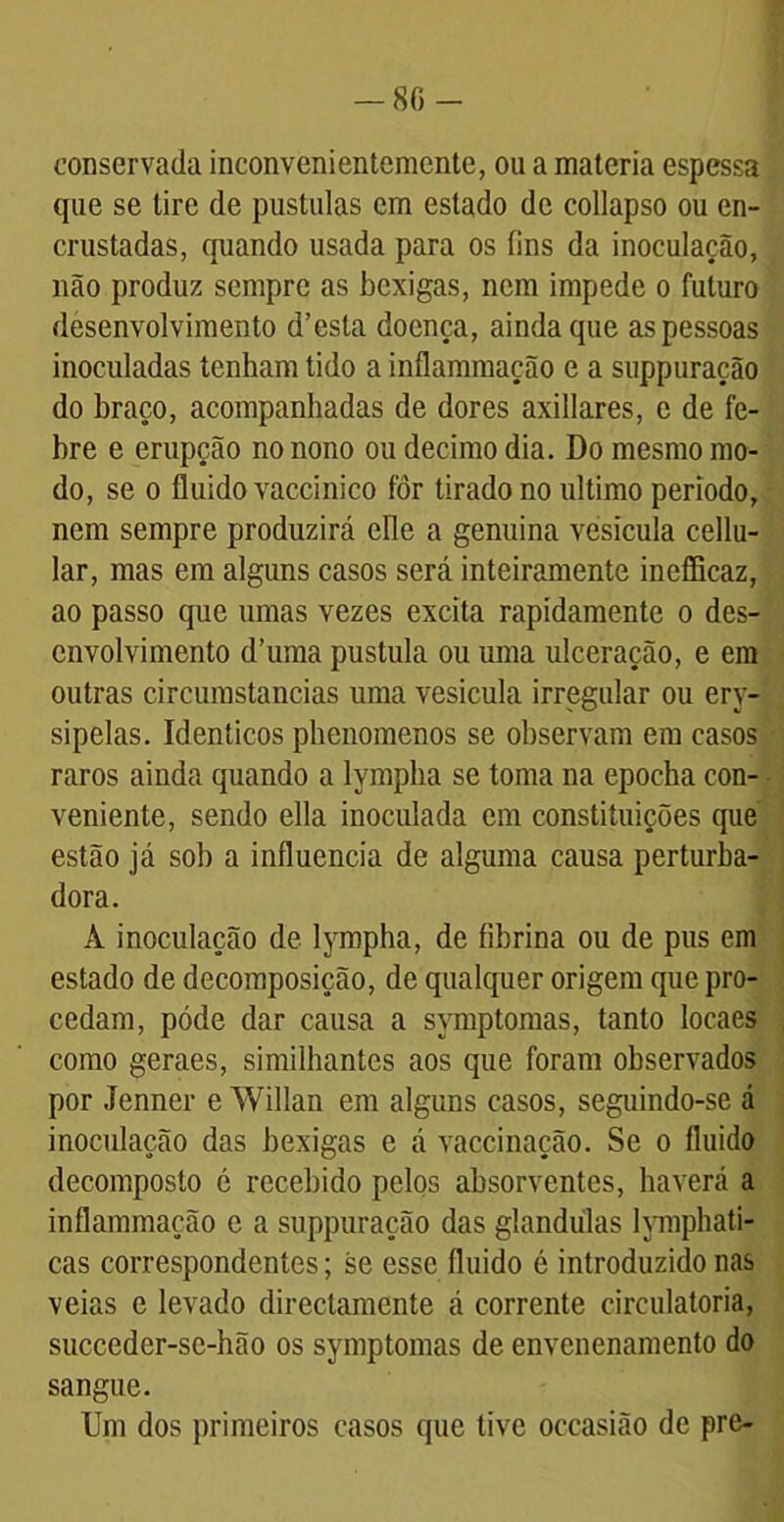 86- conservada inconvenientemente, ou a matéria espessa que se tire de pustulas em estado de collapso ou en- crustadas, quando usada para os fins da inoculação, não produz sempre as bexigas, nem impede o futuro desenvolvimento d’esta doença, ainda que as pessoas inoculadas tenham tido a inflammação e a suppuração do braço, acompanhadas de dores axillares, e de fe- bre e erupção no nono ou decimo dia. Do mesmo mo- do, se o fluido vaccinico for tirado no ultimo período, nem sempre produzirá clle a genuina vesícula cellu- lar, mas em alguns casos será inteiramente ineflicaz, ao passo que umas vezes excita rapidamente o des- envolvimento d’uma pustula ou uma ulceração, e em outras circumstancias uma vesícula irregular ou ery- sipelas. Idênticos phenomenos se observam em casos raros ainda quando a lymplia se toma na epocha con- veniente, sendo ella inoculada em constituições que estão já sob a influencia de alguma causa perturba- dora. À inoculação de lymplia, de fibrina ou de pus em estado de decomposição, de qualquer origem que pro- cedam, póde dar causa a symptomas, tanto locaes como geraes, similhantes aos que foram observados por Jenner e Willan em alguns casos, seguindo-se á inoculação das bexigas e á vaccinação. Se o fluido decomposto é recebido pelos absorventes, haverá a inflammação e a suppuração das glandulas lymphati- cas correspondentes; se esse fluido é introduzido nas veias e levado directamente á corrente circulatória, succeder-se-hão os symptomas de envenenamento do sangue. Um dos primeiros casos que tive occasião de pre-