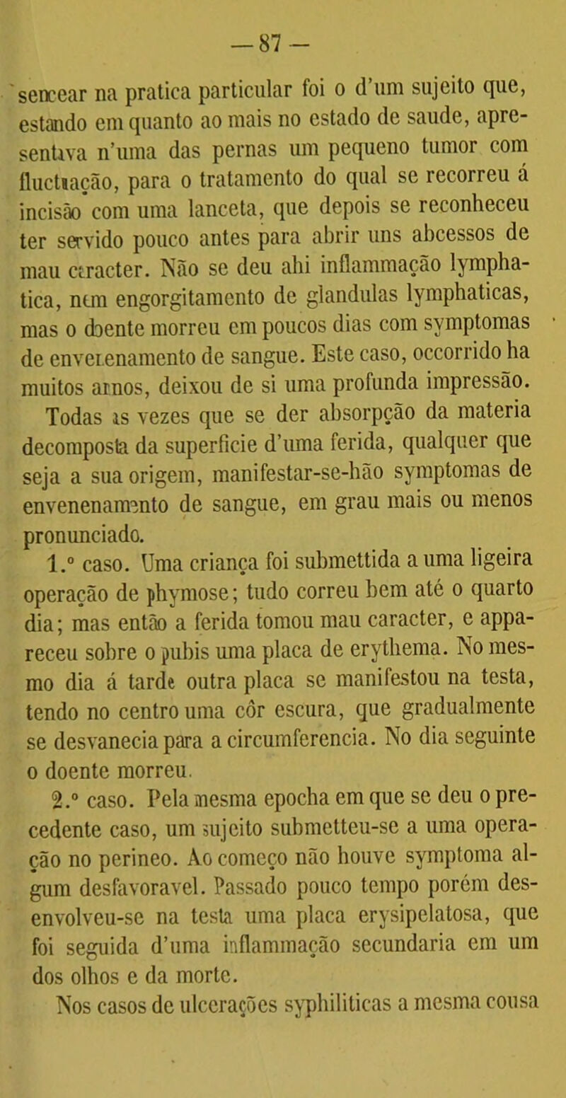 — 87- sencear na pratica particular foi o d’um sujeito que, estando em quanto ao mais no estado de saude, apre- senUva 11’uma das pernas um pequeno tumor com fluctiação, para o tratamento do qual se recorreu á incisãocom uma lanceta, que depois se reconheceu ter servido pouco antes para abrir uns abcessos de mau ciracter. Não se deu ahi inflammação lympha- tica, nem engorgitamento de glandulas lymphaticas, mas o cbente morreu cm poucos dias com symptomas de enveienamento de sangue. Este caso, occorrido ha muitos amos, deixou de si uma profunda impressão. Todas is vezes que se der absorpção da matéria decomposta da superfície d’uma ferida, qualquer que seja a sua origem, manifestar-se-hão symptomas de envenenamento de sangue, em grau mais ou menos pronunciado. 1. ° caso. Uma criança foi submettida a uma ligeira operação de phymose; tudo correu bem até o quarto dia; mas então a ferida tomou mau caracter, e appa- receu sobre o pubis uma placa de erythema. No mes- mo dia á tarde outra placa se manifestou na testa, tendo no centro uma côr escura, que gradualmente se desvanecia para acircumferencia. No dia seguinte o doente morreu. 2. ° caso. Pela mesma epocha em que se deu o pre- cedente caso, um sujeito submetteu-se a uma opera- ção no perineo. Ào começo não houve symptoma al- gum desfavorável. Passado pouco tempo porém des- envolveu-sc na testa uma placa erysipelatosa, que foi seguida d’uma inflammação secundaria cm um dos olhos e da morte. Nos casos de ulcerações syphiliticas a mesma cousa