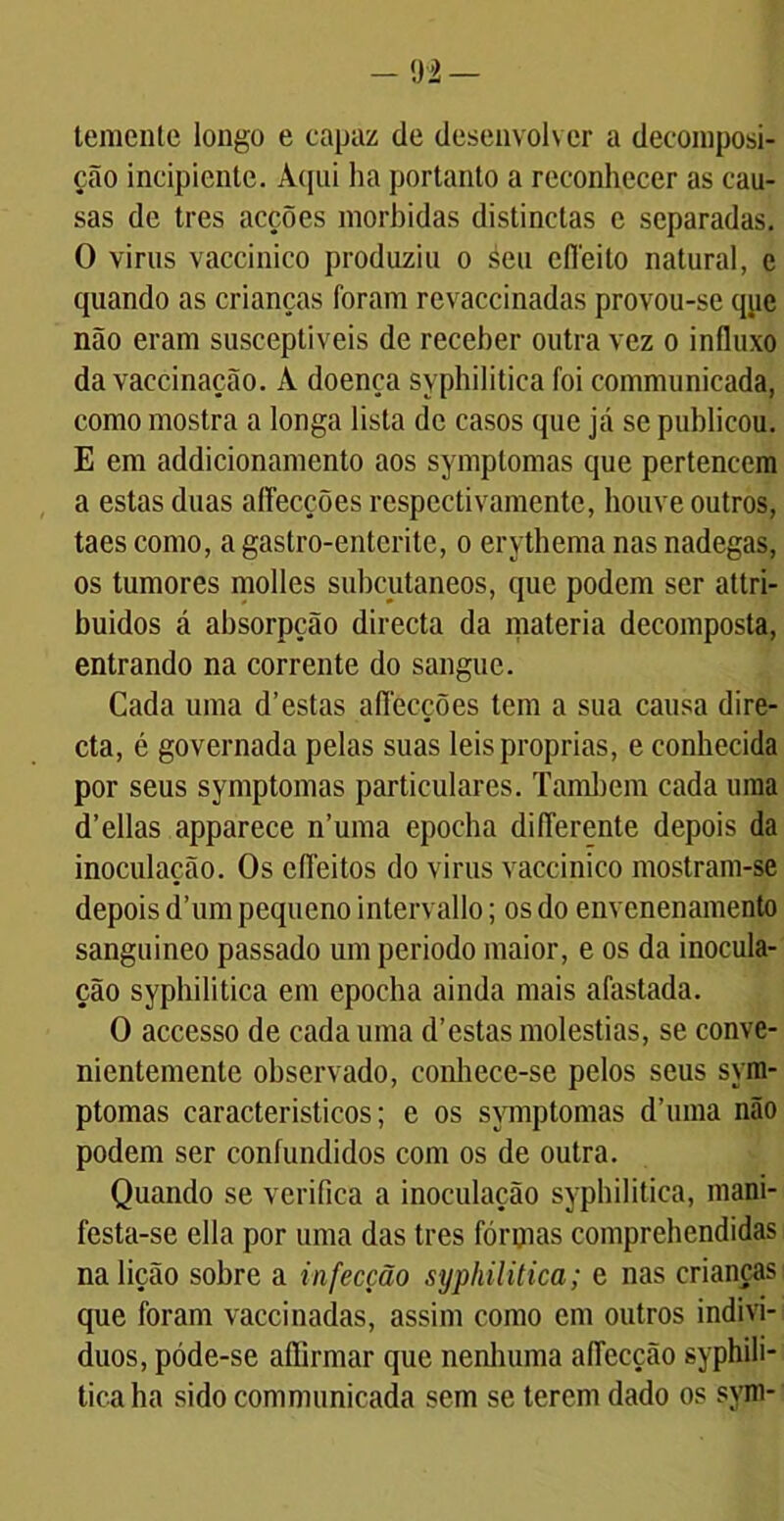 temente longo e capaz de desenvolver a decomposi- ção incipiente. Aqui ha portanto a reconhecer as cau- sas de tres acções mórbidas distinctas e separadas. O virus vaccinico produziu o áeu cíTeito natural, e quando as crianças foram revaccinadas provou-se qjic não eram susceptíveis de receber outra vez o influxo da vaecinação. À doença syphilitica foi communicada, como mostra a longa lista de casos que já se publicou. E em addicionamento aos symptomas que pertencem a estas duas affecções respectivamente, houve outros, taes como, a gastro-enterite, o erythema nas nadegas, os tumores molles subcutâneos, que podem ser attri- buidos á absorpção directa da matéria decomposta, entrando na corrente do sangue. Cada uma d’estas aflecções tem a sua causa dire- cta, é governada pelas suas leis próprias, e conhecida por seus symptomas particulares. Também cada uma d’ellas apparece n’uma epocha diflerente depois da inoculação. Os efleitos do virus vaccinico mostram-se depois d’um pequeno intervallo; os do envenenamento sanguineo passado um periodo maior, e os da inocula- ção syphilitica em epocha ainda mais afastada. O accesso de cada uma d’estas moléstias, se conve- nientemente observado, conhece-se pelos seus sym- ptomas característicos; e os symptomas dTuna não podem ser confundidos com os de outra. Quando se verifica a inoculação syphilitica, mani- festa-se ella por uma das tres fôrmas comprehendidas na lição sobre a infecção syphilitica; e nas crianças que foram vaccinadas, assim como cm outros indiví- duos, póde-se affirmar que nenhuma aflecção syphili- tica ha sido communicada sem se terem dado os sym-