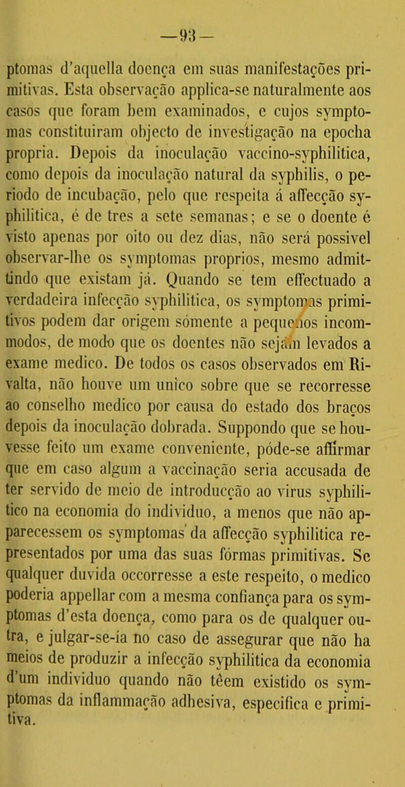 ptomas (1’aquella doença em suas manifestações pri- mitivas. Esta observação applica-se naturalmente aos casos que foram bem examinados, c cujos sympto- mas constituiram objecto de investigação na epoeba própria. Depois da inoculação vaccino-syphilitica, como depois da inoculação natural da syphilis, o pe- ríodo de incubação, pelo que respeita á aífecção sy- philitica, é de tres a sete semanas; e se o doente é visto apenas por oito ou dez dias, não será possível observar-lhe os symptomas proprios, mesmo admit- tindo que existam já. Quando se tem efiectuado a verdadeira infecção syphilitica, os symptomas primi- tivos podem dar origem sómente a pequenos incom- modos, de modo que os doentes não sejain levados a exame medico. De todos os casos observados em Ri- valta, não houve um único sobre que se recorresse ao conselho medico por causa do estado dos braços depois da inoculação dobrada. Suppondo que se hou- vesse feito um exame conveniente, póde-se aíllrmar que em caso algum a vaceinação seria accusada de ter servido de meio de introducção ao virus syphili- tico na economia do indivíduo, a menos que não ap- parecessem os symptomas' da affecção syphilitica re- presentados por uma das suas fôrmas primitivas. Sc qualquer duvida occorresse a este respeito, o medico poderia appellarcom a mesma confiança para os sym- ptomas d esta doença, como para os de qualquer ou- tra, e julgar-se-ia no caso de assegurar que não ha meios de produzir a infecção syphilitica da economia d’um indivíduo quando não têem existido os sym- ptomas da inflammação adbesiva, especifica e primi- tiva.