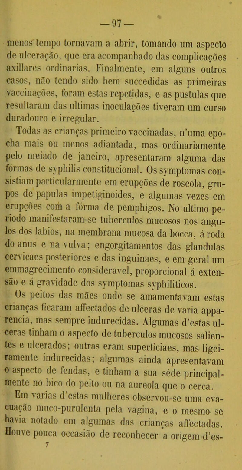 menos'tempo tornavam a abrir, tomando um aspecto de ulceração, que era acompanhado das complicações axillares ordinárias. Finalmente, em alguns outros casos, não tendo sido bem succedidas as primeiras vaccinações, foram estas repetidas, c as pustulas que resultaram das ultimas inoculações tiveram um curso duradouro e irregular. Todas as crianças primeiro vaccinadas, n’uma cpo- eha mais ou menos adiantada, mas ordinariamente pelo meiado de janeiro, apresentaram alguma das fôrmas de syphilis constitucional. Os symptomas con- sistiam particularmente em erupções de roseola, gru- pos de papulas impetiginoides, e algumas vezes em erupções com a fôrma de pemphigos. No ultimo pe- ríodo manifestaram-se tubérculos mucosos nos ângu- los dos lábios, na membrana mucosa da bocca, á roda do anus e na vulva; engorgitamentos das glandulas cervicaes posteriores e das inguinaes, e em geral um emmagrecimento considerável, proporcional á exten- são e á gravidade dos symptomas syphiliticos. Os peitos das mães onde se amamentavam estas crianças ficaram affectados de ulceras de varia appa- rencia, mas sempre indurecidas. Algumas d’estas ul- ceras tinham o aspecto de tubérculos mucosos salien- tes c ulcerados; outras eram superficiaes, mas ligei- ramente indurecidas; algumas ainda apresentavam o aspecto de fendas, e tinham a sua séde principal- mente no bico do peito ou na aureola que o cerca. Fm varias d estas mulheres observou-se uma eva- cuação muco-purulenta pela vagina, e o mesmo se havia notado em algumas das crianças aflectadas. Houve pouca occasião de reconhecer a origem d’es- 7