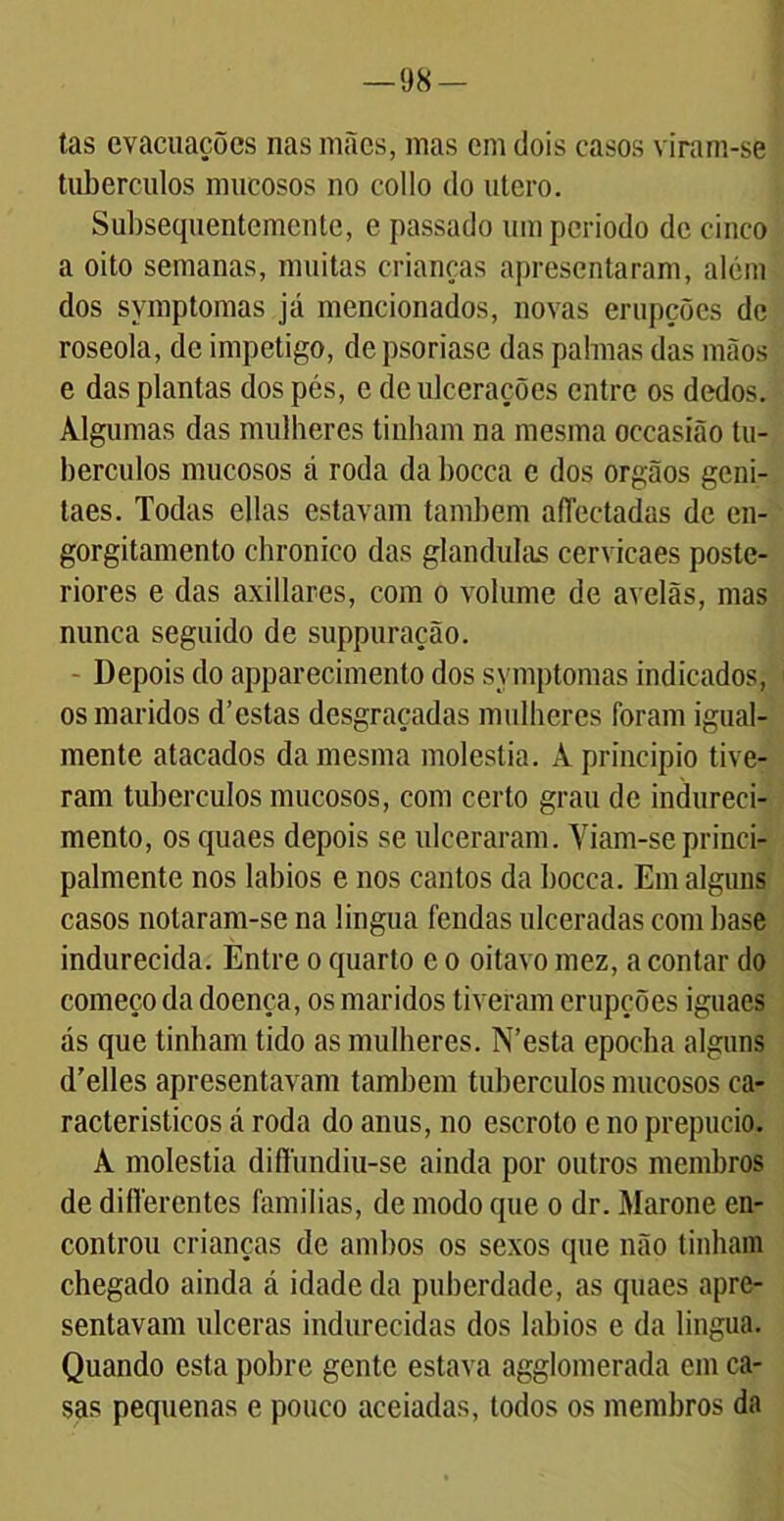 98- tas evacuações nas mães, mas cm dois casos viram-se tubérculos mucosos no collo do utero. Subsequentemente, e passado umperiodo de cinco a oito semanas, muitas crianças apresentaram, além dos symptomas já mencionados, novas erupções de roseola, de impetigo, depsoriase das palmas das mãos e das plantas dos pés, e de ulcerações entre os dedos. Algumas das mulheres tinham na mesma occasião tu- bérculos mucosos á roda da bocca e dos orgãos geni- taes. Todas ellas estavam também afiectadas de en- gorgitamento chronico das glandulas cervicaes poste- riores e das axillares, com o volume de avelãs, mas nunca seguido de suppuração. - Depois do apparecimento dos symptomas indicados, os maridos d’estas desgraçadas mulheres foram igual- mente atacados da mesma moléstia. À principio tive- ram tubérculos mucosos, com certo grau de indureci- mento, osquaes depois se ulceraram. Viam-se princi- palmente nos lábios e nos cantos da bocca. Em alguns casos notaram-se na lingua fendas ulceradas com base indurecida. Entre o quarto e o oitavo mez, acoutar do começo da doença, os maridos tiveram erupções iguacs ás que tinham tido as mulheres. N’esta epocha alguns d'elles apresentavam também tubérculos mucosos ca- racterísticos á roda do anus, no escroto e no prepúcio. A moléstia diffundhi-se ainda por outros membros de difterentes famílias, de modo que o dr. Marone en- controu crianças de ambos os sexos que não tinham chegado ainda á idade da puberdade, as quaes apre- sentavam ulceras indurecidas dos lábios e da lingua. Quando esta pobre gente estava agglomerada em ca- sas pequenas e pouco aceiadas, todos os membros da
