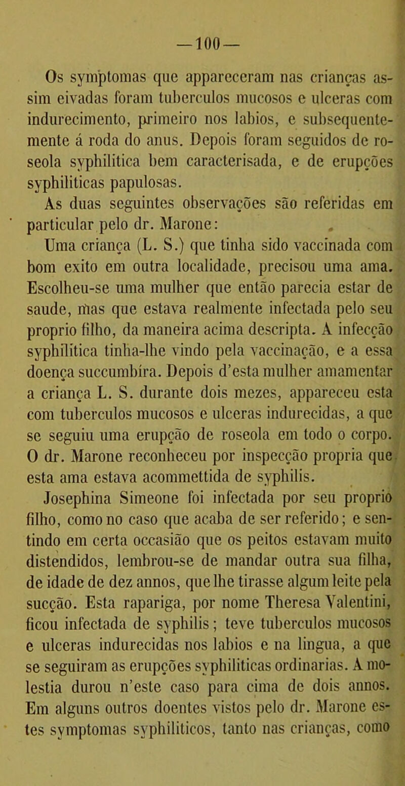 Os syníptomas qiie appareceram nas crianças as- sim eivadas foram tubérculos mucosos e ulceras com indurecimento, primeiro nos lábios, e subsequente- mente á roda do anus. Depois foram seguidos de ro- seola syphilitica bem caracterisada, e de erupções syphiliticas papulosas. Às duas seguintes observações são referidas em particular pelo dr. Marone: Uma criança (L. S.) que tinha sido vaccinada com bom exito em outra localidade, precisou uma ama. Escolheu-se uma mulher que então parecia estar de saude, mas que estava realmente infectada pelo seu proprio filho, da maneira acima descripta. À infecção syphilitica tinha-lhe vindo pela vaccinação, e a essa doença succumbíra. Depois d’esta mulher amamentar a criança L. S. durante dois mezes, appareceu esta com tubérculos mucosos e ulceras indurecidas, a que se seguiu uma erupção de roseola em todo o corpo. O dr. Marone reconheceu por inspecção própria que esta ama estava acommettida de syphilis. Josephina Simeone foi infectada por seu proprio filho, como no caso que acaba de ser referido; e sen- tindo em certa occasião que os peitos estavam muito distendidos, lembrou-se de mandar outra sua filha, de idade de dez annos, que lhe tirasse algum leite pela sucção. Esta rapariga, por nome Theresa Valentini, ficou infectada de syphilis; teve tubérculos mucosos e ulceras indurecidas nos lábios e na lingua, a que se seguiram as erupções syphiliticas ordinárias. À mo- léstia durou n’este caso para cima de dois annos. Em alguns outros doentes vistos pelo dr. Marone es- tes syníptomas syphiliticos, tanto nas crianças, como