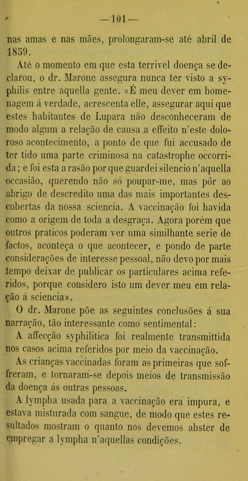 —101 — nas amas e nas mães, prolongaram-se até abril de 1859. Até o momento em que esta terrível doença se de- clarou, o dr. Maronc assegura nunca ter visto a sy- philis entre aquella gente. «É meu dever em home- nagem á verdade, acrescenta eüe, assegurar aqui que estes habitantes de Lupara não desconheceram de modo algum a relação de causa a clíeito n’este dolo- roso acontecimento, a ponto de que fui accusado de ter tido uma parte criminosa na catastrophe occorri- da; e foi esta a rasão por que guardei silencio n’aquella occasião, querendo não só poupar-me, mas pôr ao abrigo de descrédito uma das mais importantes desr cobertas da nossa sciencia. A vaccinação foi havida como a origem de toda a desgraça. Agora porém que outros práticos poderam ver uma similhante serie de factos, aconteça o que acontecer, e pondo de parle considerações de interesse pessoal, não devo por mais tempo deixar de publicar os particulares acima refe- ridos, porque considero isto um dever meu em rela- ção á sciencia». O dr. Marone põe as seguintes conclusões á sua narração, tão interessante como sentimental: A afTecção syphilitica foi realmente transmittida nos casos acima referidos por meio da vaccinação. As crianças vaccinadas foram as primeiras que sof- freram, e tornaram-se depois meios de transmissão da doença ás outras pessoas. A lympha usada para a vaccinação era impura, e estava misturada com sangue, de modo que estes re- sultados mostram o quanto nos devemos abster de empregar a lympha n’aquellas condições.