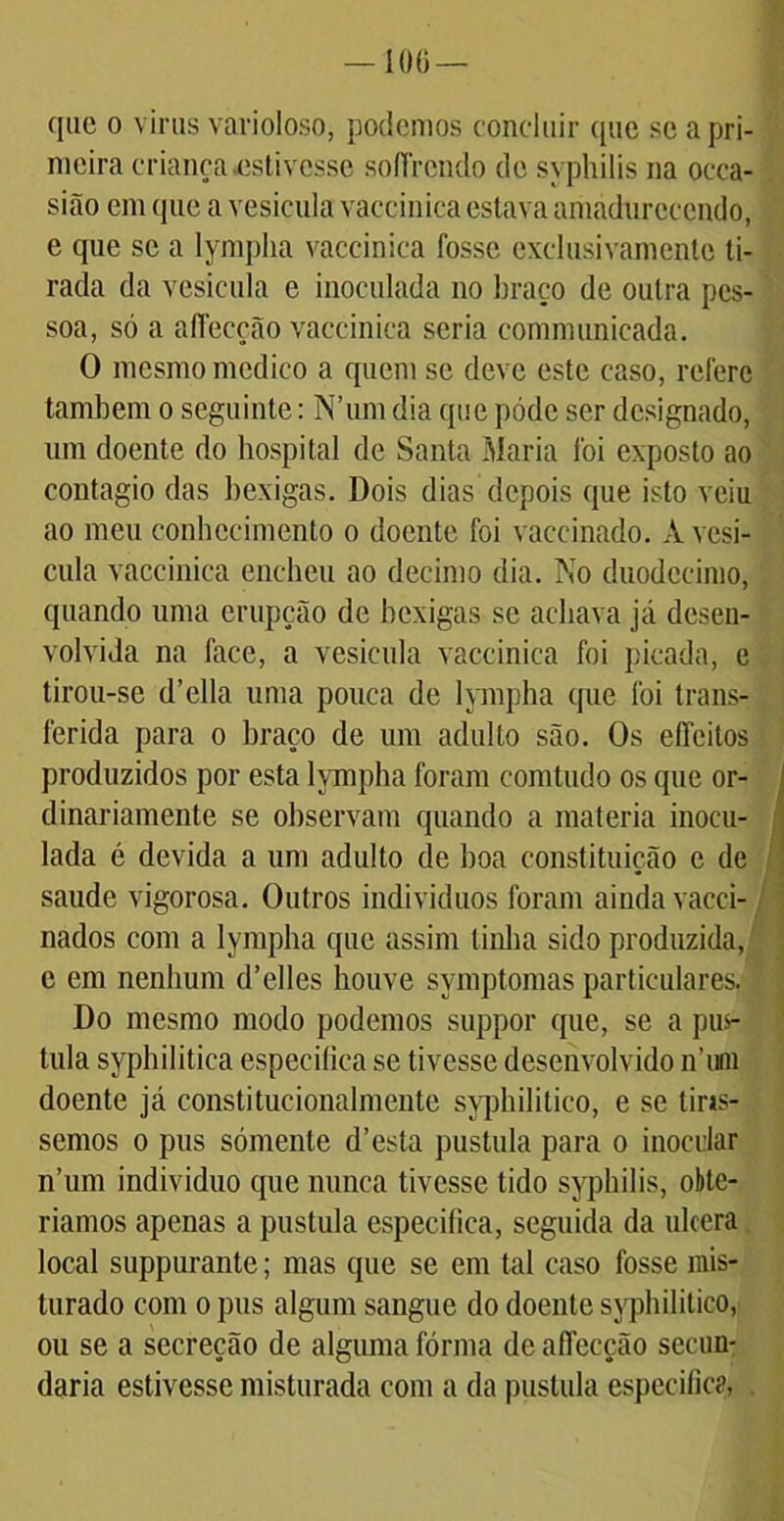 100 — que o vinis varioloso, podemos concluir que se a pri- meira criança estivesse soíírcndo de syphilis na occa- sião em que a vesícula vacei nica estava amadurecendo, e que se a lympha vaccinica fosse exclusivamente ti- rada da vesícula e inoculada no braço de outra pes- soa, só a aflecção vaccinica seria communicada. O mesmo medico a quem se deve este caso, refere também o seguinte: N’um dia que póde ser designado, um doente do hospital de Santa Maria foi exposto ao contagio das bexigas. Dois dias depois que isto veiu ao meu conhecimento o doente foi vaccinado. À vesí- cula vaccinica encheu ao decimo dia. No duodécimo, quando uma erupção de bexigas se achava já desen- volvida na face, a vesícula vaccinica foi picada, e tirou-se d’ella uma pouca de lympha que foi trans- ferida para o braço de um adulto são. Os eíTeitos produzidos por esta lympha foram comtudo os epie or- dinariamente se observam quando a matéria inocu- lada c devida a um adulto de boa constituição e de saude vigorosa. Outros indivíduos foram ainda vacci- nados com a lympha que assim tinha sido produzida, e em nenhum d’elles houve symptomas particulares. Do mesmo modo podemos suppor que, se a pu$- tula syphilitica especifica se tivesse desenvolvido n’uiii doente já constitucionalmente syphilitico, e se tins- semos o pus sómente d’esta pustula para o inocular n’um indivíduo que nunca tivesse tido syphilis, obte- ríamos apenas a pustula especifica, seguida da ulcera local suppurante; mas que se em tal caso fosse mis- turado com o pus algum sangue do doente syphilitico, ou se a secreção de alguma fórma de aflecção secun- daria estivesse misturada com a da pustula especifica, .