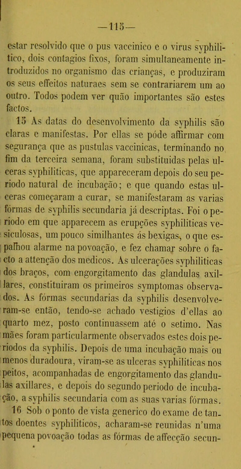 —115— estar resolvido que o pus vaceinico c o vinis syphili- tico, dois contágios íixos, foram simultaneamente in- troduzidos no organismo das crianças, c produziram os seus efíeitos naturaes sem se contrariarem um ao outro. Todos podem ver quão importantes são estes factos. lo Às datas do desenvolvimento da syphilis são claras c manifestas. Por ellas se póde affirmar com segurança que as pustulas vaccinicas, terminando no fim da terceira semana, foram substituídas pelas ul- ceras syphiliticas, que appareceram depois do seu pe- ríodo natural de incubação; e que quando estas ul- ceras começaram a curar, se manifestaram as varias fôrmas de syphilis secundaria já descriptas. Foi o pe- ríodo em que apparecem as erupções syphiliticas ve- ■ siculosas, um pouco similhantes ás bexigas, o que es- : palhou alarme na povoação, e fez chamar sobre o fa- cto a attenção dos médicos. Às ulcerações syphiliticas dos braços, com engorgitamento das glandulas axil- lares, constituiram os primeiros symptomas observa- dos. Às fôrmas secundarias da syphilis desenvolvc- ram-se então, tendo-se achado vestígios d’ellas ao quarto mez, posto continuassem até o sétimo. Nas mães foram particularmente observados estes dois pe- ríodos da syphilis. Depois de uma incubação mais ou menos duradoura, viram-se as ulceras syphiliticas nos peitos, acompanhadas de engorgitamento das glandu- las axillares, e depois do segundo periodo de incuba- ção, a syphilis secundaria comas suas varias fôrmas. 10 Sob o ponto de vista generico do exame de tan- tos doentes syphiliticos, acharam-se reunidas n’uma pequena povoação todas as fôrmas de alfecção secun-