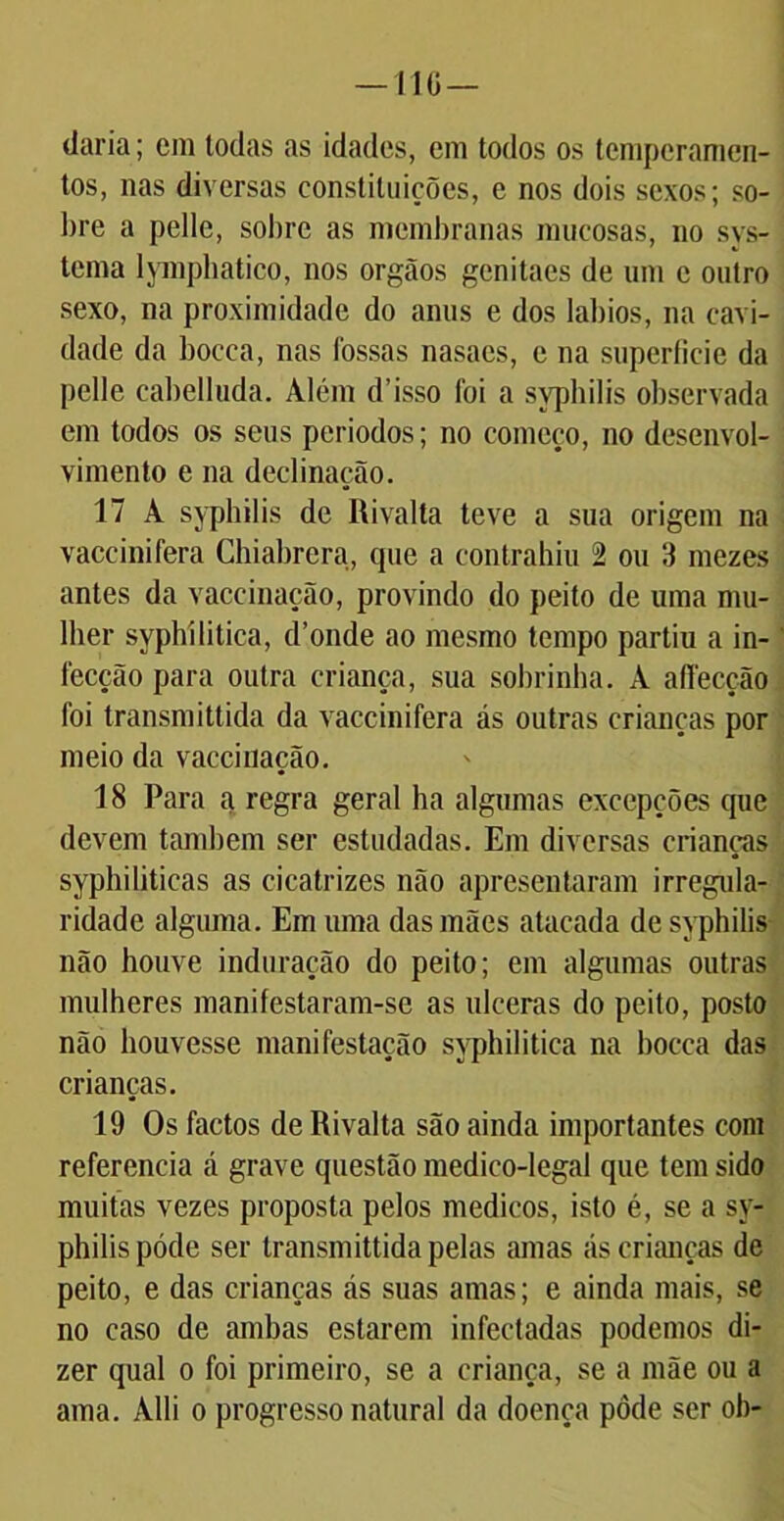 —110 — daria; em todas as idades, em todos os temperamen- tos, nas diversas constituições, e nos dois sexos; so- bre a pelle, sobre as membranas mucosas, no sys- tcma lymphatico, nos orgãos genitaes de um e outro sexo, na proximidade do anus e dos lábios, na cavi- dade da boeca, nas fossas nasaes, e na superíicie da pelle cabelluda. Além d’isso foi a sypbilis observada em todos os seus periodos; no começo, no desenvol- vimento e na declinação. 17 A sypbilis de Rivalta teve a sua origem na vaccinifera Chiabrera, que a eontrahiu 2 ou 3 mezes antes da vaceinação, provindo do peito de uma mu- lher syphílitica, d’onde ao mesmo tempo partiu a in- fecção para outra criança, sua sobrinha. A affecção foi transmittida da vaccinifera ás outras crianças por meio da vaceinação. 18 Para a regra geral ha algumas excepções que devem também ser estudadas. Em diversas crianças syphiliticas as cicatrizes não apresentaram irregula- ridade alguma. Em uma das mães atacada de syphilis não houve induração do peito; em algumas outras mulheres manifestaram-se as ulceras do peito, posto não houvesse manifestação syphilitica na bocca das crianças. 19 Os factos de Rivalta são ainda importantes com referencia á grave questão medico-legal que tem sido muitas vezes proposta pelos médicos, isto é, se a sy- philis póde ser transmittida pelas amas ás crianças de peito, e das crianças ás suas amas; e ainda mais, se no caso de ambas estarem infectadas podemos di- zer qual o foi primeiro, se a criança, se a mãe ou a ama. Alli o progresso natural da doença pôde ser ob-