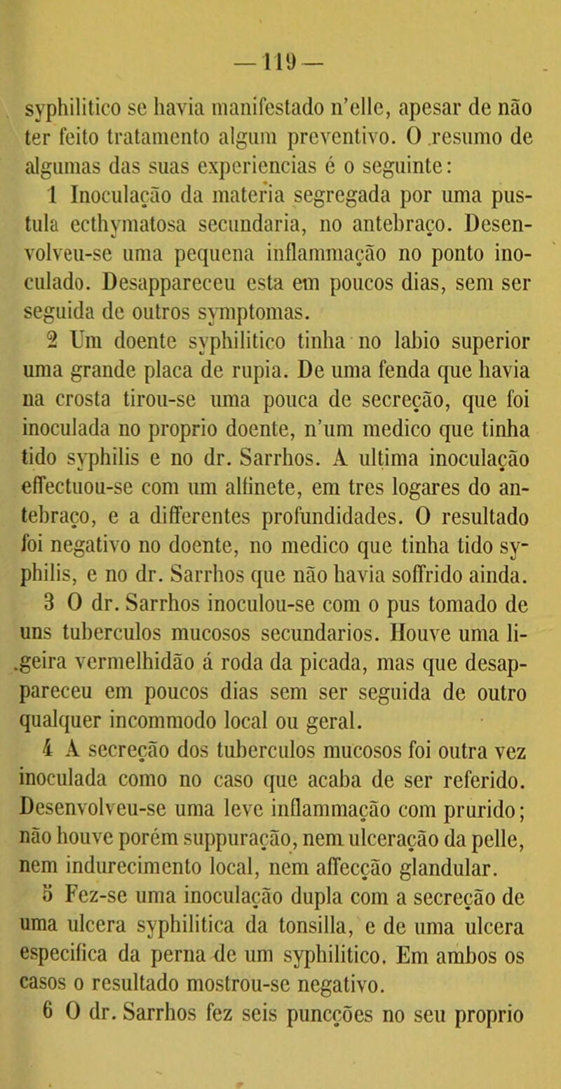 syphilitico se havia manifestado n’elle, apesar de não ter feito tratamento algum preventivo. O resumo de algumas das suas experiencias é o seguinte: 1 Inoculação da matéria segregada por uma pus- tula ecthymatosa secundaria, no antebraço. Desen- volveu-sc uma pequena inflammação no ponto ino- culado. Desappareceu esta em poucos dias, sem ser seguida de outros symptomas. 2 Um doente syphilitico tinha no labio superior uma grande placa de rupia. De uma fenda que havia na crosta tirou-se uma pouca de secreção, que foi inoculada no proprio doente, n’um medico que tinha tido syphilis e no dr. Sarrhos. A ultima inoculação eflectuou-se com um alfinete, em tres logares do an- tebraço, c a differentes profundidades. O resultado foi negativo no doente, no medico que tinha tido sy- philis, e no dr. Sarrhos que não havia soffrido ainda. 3 O dr. Sarrhos inoculou-se com o pus tomado de uns tuherculos mucosos secundários. Houve uma li- .geira vermelhidão á roda da picada, mas que desap- pareceu em poucos dias sem ser seguida de outro qualquer incommodo local ou geral. 4 A secreção dos tubérculos mucosos foi outra vez inoculada como no caso que acaba de ser referido. Desenvolveu-se uma leve inflammação com prurido; não houve porém suppuração, nem ulceração da pelle, nem indurecimento local, nem aflecção glandular. o Fez-se uma inoculação dupla com a secreção de uma ulcera syphilitica da tonsiila, e de uma ulcera especifica da perna de um syphilitico. Em ambos os casos o resultado mostrou-se negativo. 6 O dr. Sarrhos fez seis puneções no seu proprio