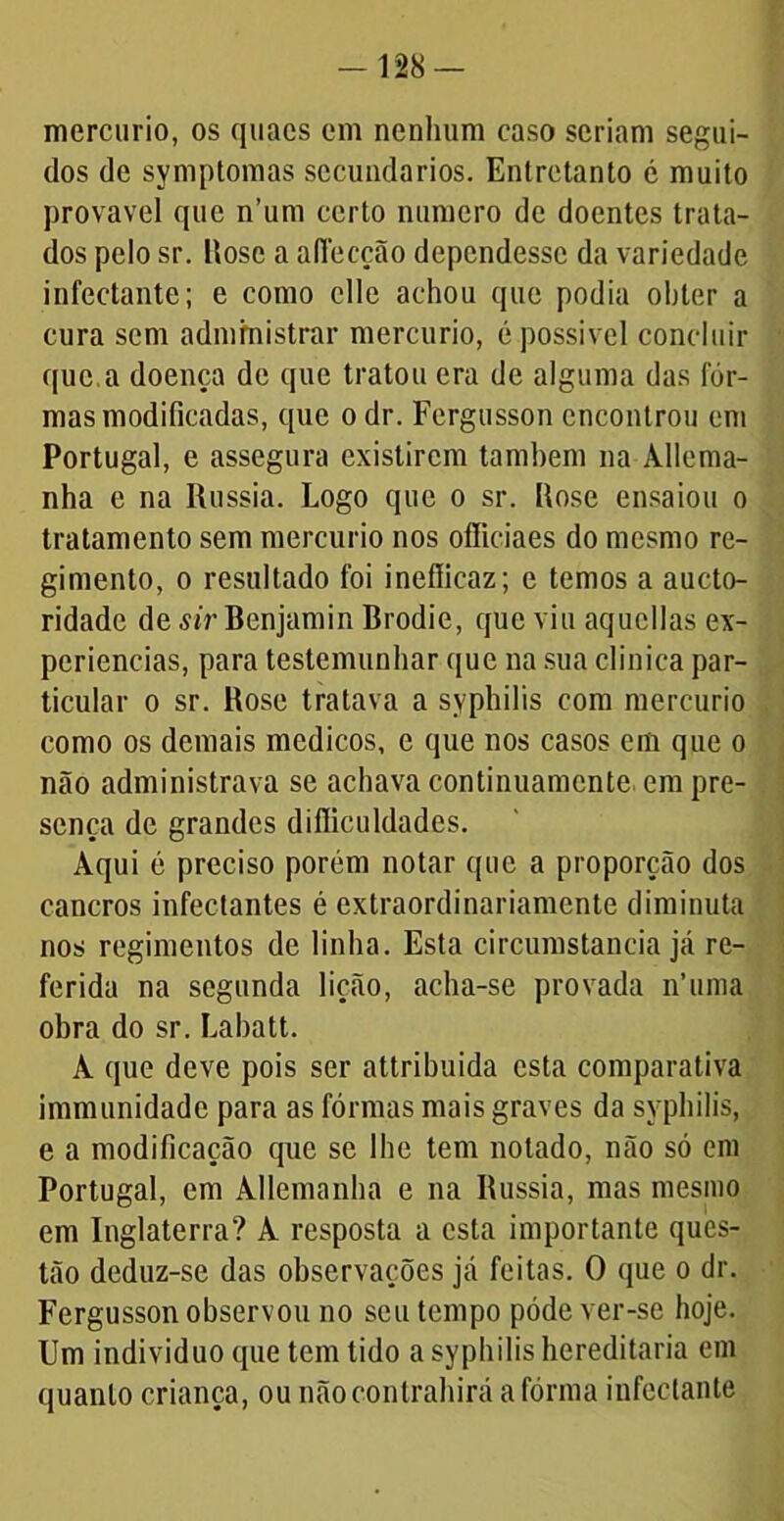 - 128 — mercúrio, os quaes em nenhum caso seriam segui- dos de symptomas secundários. Entretanto 6 muito provável que n’um certo numero de doentes trata- dos pelo sr. Rose a affecção dependesse da variedade infectante; e como clle achou que podia obter a cura sem administrar mercúrio, é possível concluir que.a doença de que tratou era de alguma das fôr- mas modificadas, que o dr. Fergusson encontrou em Portugal, e assegura existirem também na Allema- nha e na Rússia. Logo que o sr. Rose ensaiou o tratamento sem mercúrio nos ofliciaes do mesmo re- gimento, o resultado foi ineflicaz; e temos a aucto- ridade de sir Benjamin Brodie, que viu aqucllas ex- periências, para testemunhar que na sua clinica par- ticular o sr. Bose tratava a syphilis com mercúrio como os demais médicos, e que nos casos cm que o não administrava se achava continuamente em pre- sença de grandes diflicuIdades. Aqui é preciso porém notar que a proporção dos cancros infeetantes é extraordinariamente diminuta nos regimentos de linha. Esta circumstancia já re- ferida na segunda lição, acha-se provada n’uma obra do sr. Labatt. A que deve pois ser attribuida esta comparativa immunidadc para as fôrmas mais graves da syphilis, e a modificação que se lhe tem notado, não só em Portugal, em Allemanha e na Bussia, mas mesmo em Inglaterra? A resposta a esta importante ques- tão deduz-se das observações já feitas. O que o dr. Fergusson observou no seu tempo pôde ver-se hoje. Um indivíduo que tem tido a syphilis hereditária em quanto criança, ou nãocontrahirá a fôrma infectante