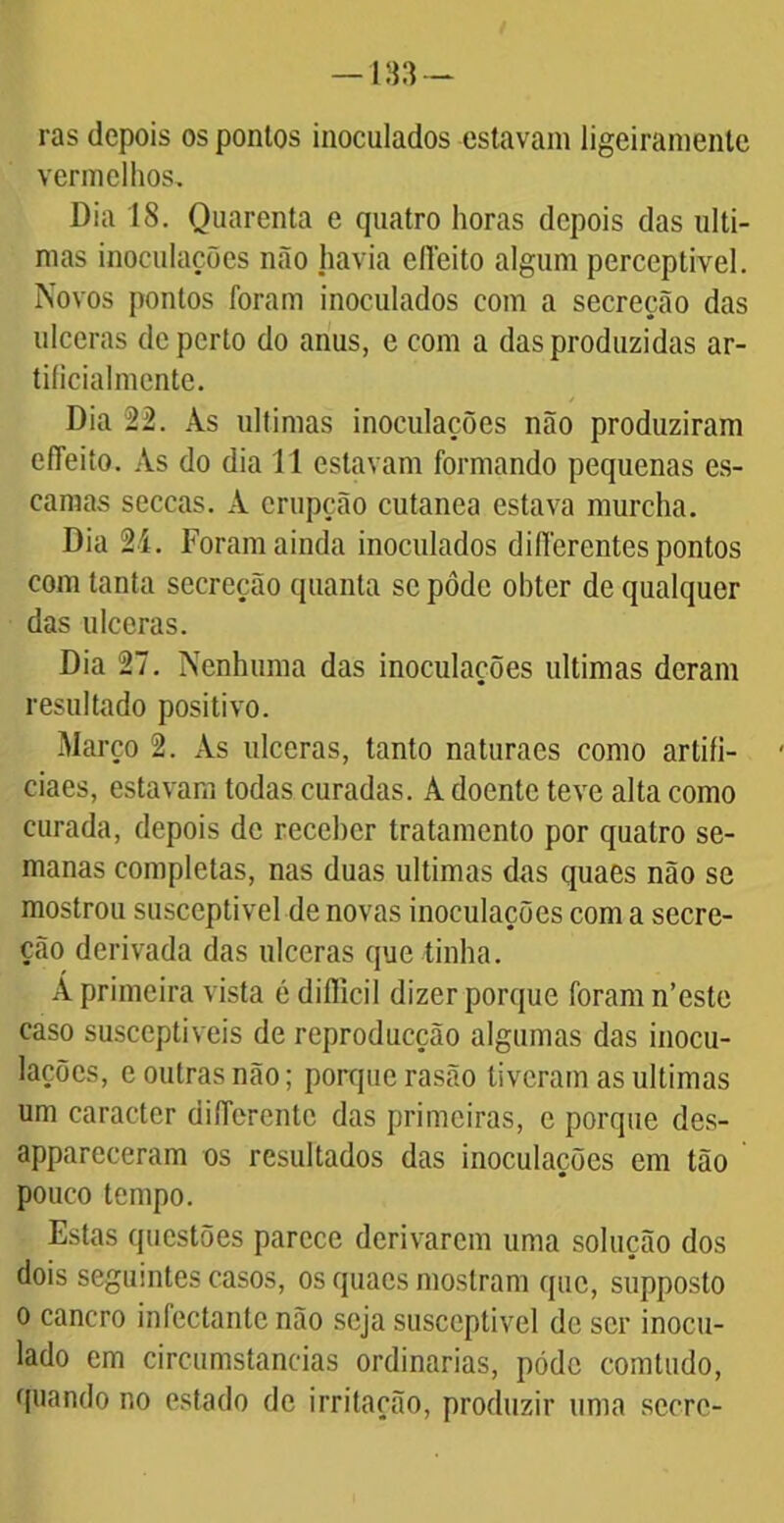 ras depois os ponlos inoculados estavam ligeiramente vermelhos. Dia 18. Quarenta e quatro horas depois das ulti- mas inoculações não havia elfeito algum perceptível. Novos pontos foram inoculados com a secreção das ulceras de perto do anus, e com a das produzidas ar- tiíicialmcnte. Dia 22. As ultimas inoculações não produziram efíeito. As do dia 11 estavam formando pequenas es- camas scccas. A erupção cutanea estava murcha. Dia 2í. Foram ainda inoculados differentes pontos com tanta secreção quanta se pôde ohter de qualquer das ulceras. Dia 27. Nenhuma das inoculações ultimas deram resultado positivo. Março 2. As ulceras, tanto naturaes como artifi- ciaes, estavam todas curadas. A doente teve alta como curada, depois de recehcr tratamento por quatro se- manas completas, nas duas ultimas das quaes não se mostrou susceptível de novas inoculações com a secre- ção derivada das ulceras que tinha. A primeira vista é dillicil dizer porque foram n’este caso susceptíveis de reproducção algumas das inocu- lações, e outras não; porque rasão tiveram as ultimas um caracter diíferente das primeiras, c porque des- appareceram os resultados das inoculações em tão pouco tempo. Estas questões parece derivarem uma solução dos dois seguintes casos, os quaes mostram que, supposto o cancro infectantc não seja susceptível de ser inocu- lado em circumstaneias ordinárias, pódc comtudo, quando no estado de irritação, produzir uma scorc-