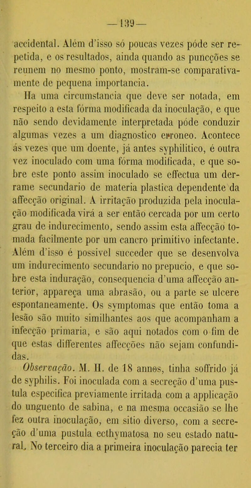 áccidental. Além d’isso só poucas vezes póde ser re- petida, e os resultados, ainda quando as puncções se reunem no mesmo ponto, mostram-se comparativa- mente de pequena importância. Ha uma circumstancia que deve ser notada, em respeito a esta fórma modificada da inoculação, e que não sendo devidamente interpretada póde conduzir algumas vezes a um diagnostico ewoneo. Acontece ás vezes que um doente, já antes syphilitico, é outra vez inoculado com uma fórma modificada, e que so- bre este ponto assim inoculado se effectua um der- rame secundário de matéria plastica dependente da afiecção original. A irritação produzida pela inocula- ção modificada virá a ser então cercada por um certo grau de indurecimento, sendo assim esta afiecção to- mada facilmente por um cancro primitivo infectante. Além d’isso é possível succeder que se desenvolva um indurecimento secundário no prepúcio, e que so- bre esta induração, consequência d’uma alFecção an- terior, appareça uma abrasão, ou a parte se ulcere espontaneamente. Os symptomas que então toma a lesão são muito similbantes aos que acompanham a infecção primaria, e são aqui notados com o fim de que estas dillérentes afiecções não sejam confundi- das. Observação. M. II. de 18 annes, tinha soffrido já de syphilis. Foi inoculada com a secreção d’uma pus- tula especifica previamente irritada com a applicação do unguento de sabina, e na mesma occasião se lhe fez outra inoculação, em sitio diverso, com a secre- ção d’uma pustula eclhymatosa no seu estado nalu- rafi No terceiro dia a primeira inoculação parecia ter