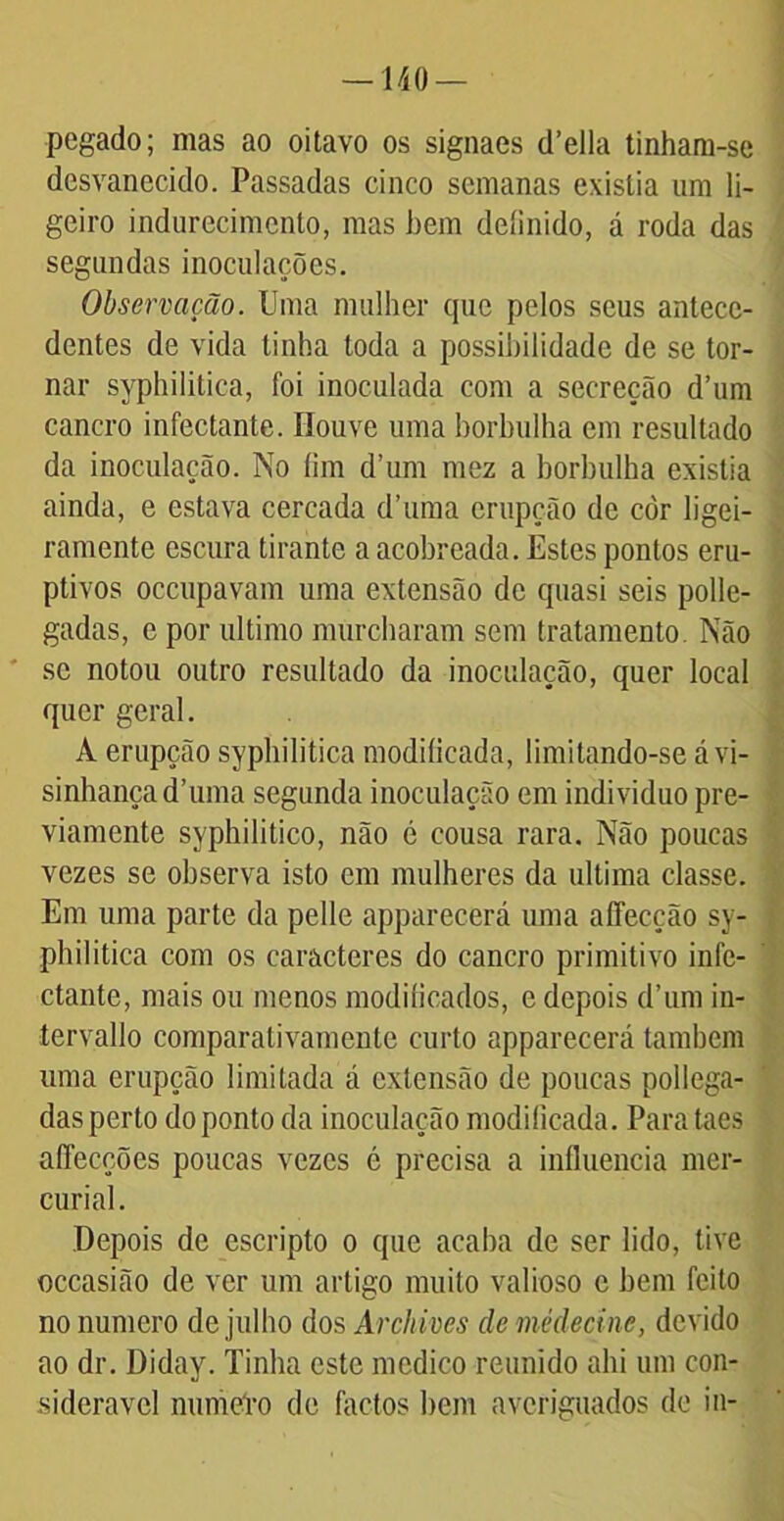 —140 — pegado; mas ao oitavo os signaes cTella tinham-se desvanecido. Passadas cinco semanas existia um li- geiro indurecimcnto, mas hem deíinido, á roda das segundas inoculações. Observação. Uma mulher que pelos seus antece- dentes de vida tinha toda a possibilidade de se tor- nar syphilitica, foi inoculada com a secreção d’um cancro infectante. Houve uma borbulha cm resultado da inoculação. No fim d’um mez a borbulha existia ainda, e estava cercada d’uma erupção de còr ligei- ramente escura tirante a acobreada. Estes pontos eru- ptivos occupavam uma extensão de quasi seis polle- gadas, e por ultimo murcharam sem tratamento. Não se notou outro resultado da inoculação, quer local quer geral. A erupção syphilitica modificada, limitando-se á vi- sinhançad’uma segunda inoculação em indivíduo pre- viamente syphilitico, não é cousa rara. Não poucas vezes se observa isto em mulheres da ultima classe. Em uma parte da pelle apparecerá uma aífecção sy- philitica com os caracteres do cancro primitivo infe- ctante, mais ou menos modificados, e depois d’um in- tervallo comparalivamente curto apparecerá também uma erupção limitada á extensão de poucas pollega- das perto do ponto da inoculação modificada. Para taes affecções poucas vezes é precisa a influencia mer- curial. Depois de escripto o que acaba de ser lido, tive occasião de ver um artigo muito valioso c bem feito no numero de julho dos Archives demédeçine, devido ao dr. Diday. Tinha este medico reunido ahi um con- siderável numCro de factos bem averiguados de in-