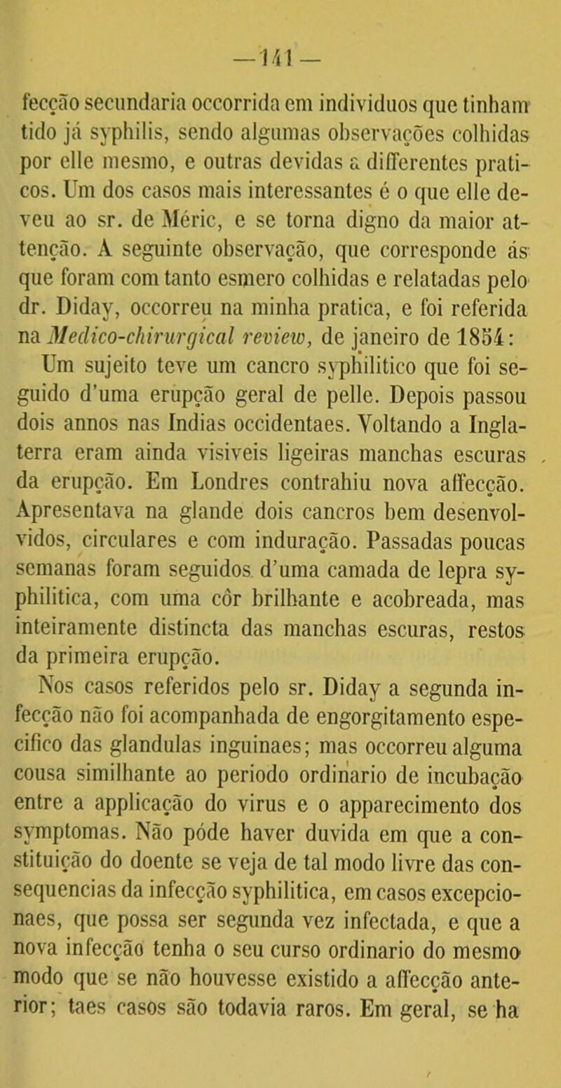 —n\ — fecção secundaria occorrida cm indivíduos que tinham tido já syphilis, sendo algumas observações colhidas por clle mesmo, e outras devidas a diflerentes práti- cos. Um dos casos mais interessantes é o que elle de- veu ao sr. de Méric, e se torna digno da maior at- tenção. À seguinte observação, que corresponde ás que foram com tanto esmero colhidas e relatadas pelo dr. Diday, occorreu na minha pratica, e foi referida na Medico-chirurgical review, de janeiro de 1854: Um sujeito teve um cancro syphilitico que foi se- guido d’uma erupção geral de pelle. Depois passou dois annos nas índias occidentaes. Voltando a Ingla- terra eram ainda visíveis ligeiras manchas escuras da erupção. Em Londres contrahiu nova atfecção. Apresentava na glande dois cancros hem desenvol- vidos, circulares e com induraçâo. Passadas poucas semanas foram seguidos d’uma camada de lepra sy- philitica, com uma côr brilhante e acobreada, mas inteiramente distincta das manchas escuras, restos da primeira erupção. Nos casos referidos pelo sr. Diday a segunda in- fecção não foi acompanhada de engorgitamento espe- cifico das glandulas inguinaes; mas occorreu alguma cousa similhante ao periodo ordinário de incubação entre a applicação do virus e o apparecimento dos symptomas. Não póde haver duvida em que a con- stituição do doente se veja de tal modo livre das con- sequências da infecção syphilitica, em casos excepcio- naes, que possa ser segunda vez infectada, e que a nova infecção tenha o seu curso ordinário do mesmo modo que se não houvesse existido a aflecção ante- rior; taes casos são todavia raros. Em geral, se ha