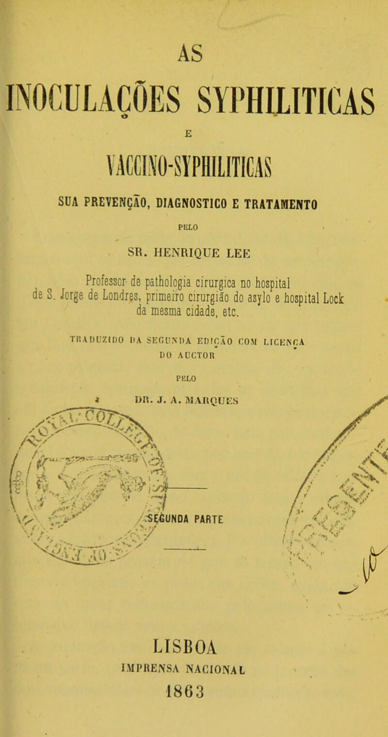 AS INOCULAÇÕES SYPHILITICAS E VACCINO-SYPHILITICAS SUA PREVENÇÃO, DIAGNOSTICO E TRATAMENTO PULO SR. HENRIQUE LEE Professor de pathologia cirúrgica no hospital de S. Jorge de Londres, primeiro cirurgião do asylo e hospital Lock da mesma cidade, etc. TRADUZIDO li A SEGUNDA EDIÇÃO COM I.ICENCA DO AUCTOR PELO LISBOA IMPRENSA NACIONAL 1863