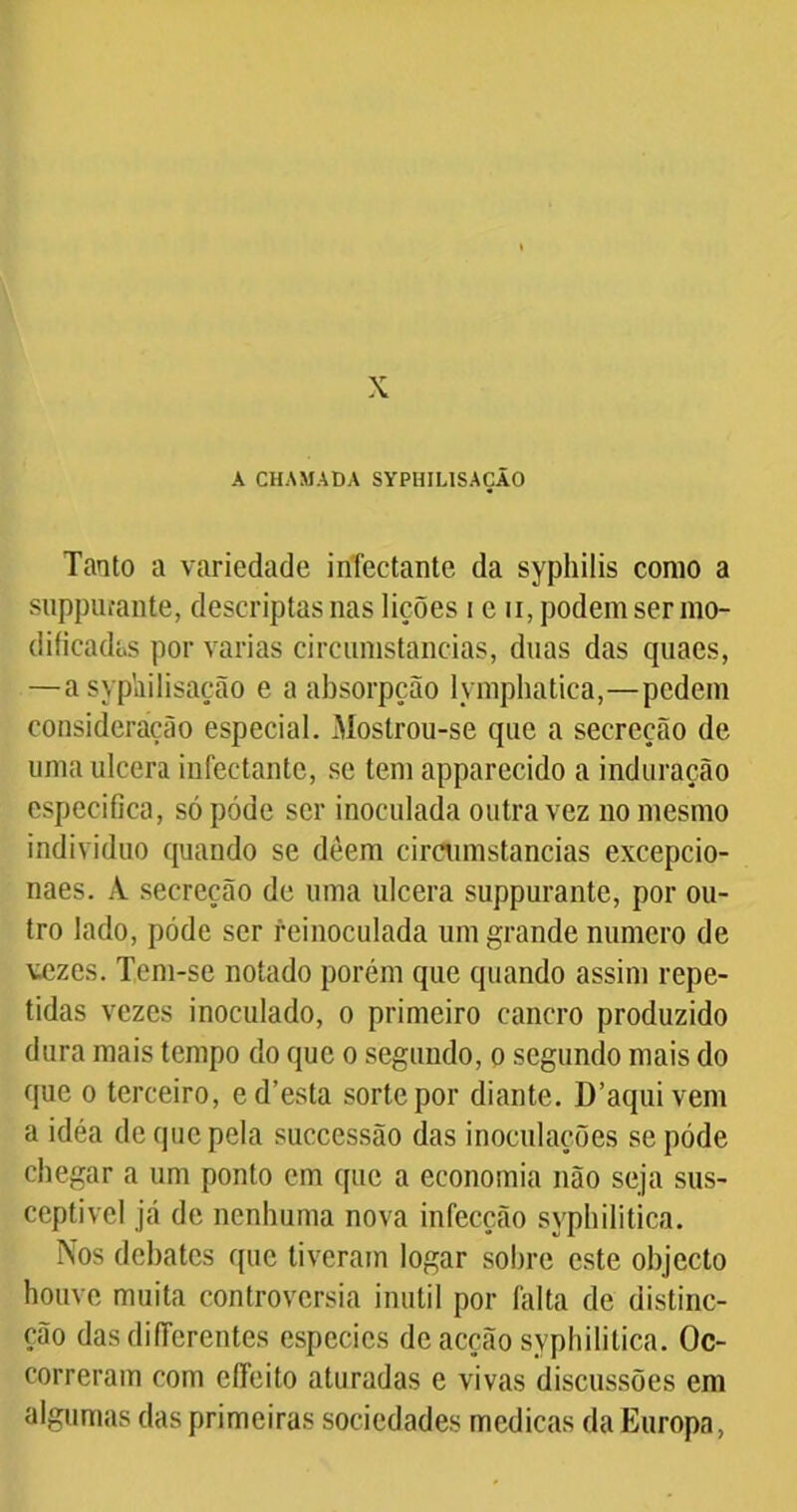 X A CHAMADA SYPHIUSAÇÃO Tanto a variedade infectante da syphilis como a suppurante, descriptas nas lições i e n, podem ser mo- dificadas por varias circumstancias, duas das quaes, —a syphilisação e a absorpção lymphatica,—pedem consideração especial. Mostrou-se que a secreção de uma ulcera infectante, se tem apparecido a induração especifica, só póde ser inoculada outra vez no mesmo indivíduo quando se deem circumstancias excepcio- naes. A secreção de uma ulcera suppurante, por ou- tro lado, póde ser feinoculada um grande numero de vezes. Tem-se notado porém que quando assim repe- tidas vezes inoculado, o primeiro cancro produzido dura mais tempo do que o segundo, o segundo mais do que o terceiro, ed’esta sorte por diante. D’aquivem a idéa de que pela successão das inoculações se póde chegar a um ponto em que a economia não seja sus- ceptível já de nenhuma nova infecção syphilitica. Nos debates que tiveram logar sobre este objecto houve muita controvérsia inútil por falta de distinc- ção dasdiflerentes especies de acção syphilitica. Oc- correram com effeito aturadas e vivas discussões em algumas das primeiras sociedades medicas da Europa,