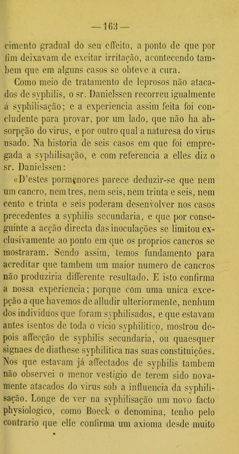 cimento gradual do seu cfieito, a ponto de que por lim deixavam de excitar irritação, acontecendo lam- bem que cm alguns casos se obteve a cura. Como meio de tratamento de leprosos não ataca- dos de syphilis, o sr. Danielssen recorreu igualmenlc á syphilisação; c a experiência assim feita foi con- cludente para provar, por um lado, que não ha. ab- sorpção do virus, e por outro qual a naturesa do virus usado. Na historia de seis casos em que foi empre- gada a syphilisação, e com referencia a elles diz o sr. Danielssen: «D’estcs pormçnores parece deduzir-se que nem um cancro, nem tres, nem seis, nem trinta e seis, nem cento c trinta e seis poderam desenvolver nos casos precedentes a syphilis secundaria, e que por conse- guinte a acção directa das inoculações se limitou ex- clusivamente ao ponto em que os proprios cancros se mostraram. Sendo assim, temos fundamento para acreditar que também um maior numero de cancros não produziria differente resultado. E isto confirma a nossa expcriencia; porque com uma única exce- pção a que havemos de alludir ulteriormeote, nenhum dos indivíduos que foram syphilisados, e que estavam antes isentos de toda o vicio syphilitico, mostrou de- pois affccção de syphilis secundaria, ou quaesquer signaes de diathese syphilitica nas suas constituições. Nos que estavam já alfcctados de syphilis também não observei o menor vestígio de terem sido nova- mente atacados do virus sob a influencia da syphili- sação. Longe de ver na syphilisação um novo facto physiologico, como Boeck o denomina, tenho pelo contrario que elle confirma um axioma desde muito