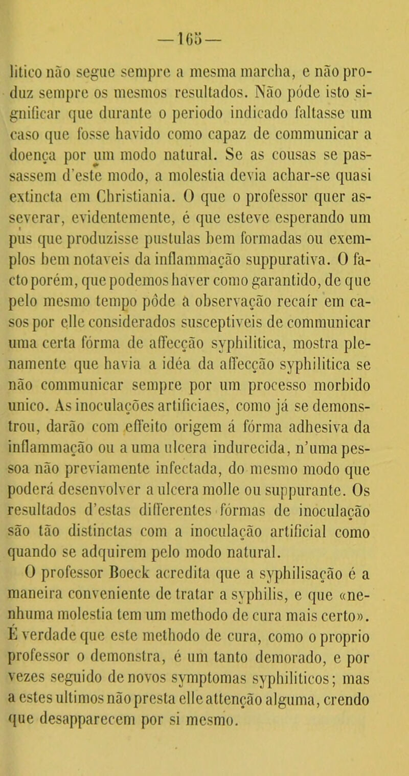 litico não segue sempre a mesma marcha, c não pro- duz sempre os mesmos resultados. Não póde isto si- gnificar cpie durante o periodo indicado faltasse um caso cpie fosse havido como capaz de communicar a doença por um modo natural. Se as cousas se pas- sassem d’este modo, a moléstia devia achar-se quasi extincta em Christiania. O que o professor quer as- severar, evidentemente, é que esteve esperando um pus que produzisse pustulas bem formadas ou exem- plos bem notáveis da inflammação suppurativa. O fa- cto porém, que podemos haver como garantido, de que pelo mesmo tempo pôde a observação recair em ca- sos por clle considerados susceptíveis de communicar uma certa fórma de aíTecção syphilitica, mostra ple- namente que havia a idéa da allécção syphilitica se não communicar sempre por um processo morbido unico. As inoculações artificiaes, como já se demons- trou, darão com eflcito origem á fórma adhesiva da inflammação ou a uma ulcera indurecida, n’uma pes- soa não previamente infectada, do mesmo modo que poderá desenvolver a ulcera molle ou suppurante. Os resultados d’cstas diflerentes fôrmas de inoculação são tão distinctas com a inoculação artificial como quando se adquirem pelo modo natural. O professor Boeek acredita que a syphilisação é a maneira conveniente de tratar a syphilis, e que «ne- nhuma moléstia tem um mcthodo de cura mais certo». É verdade que este mcthodo de cura, como o proprio professor o demonstra, é um tanto demorado, e por vezes seguido de novos symptomas syphilitieos; mas a estes últimos não presta clleattenção alguma, crendo que desappareccm por si mesmo.