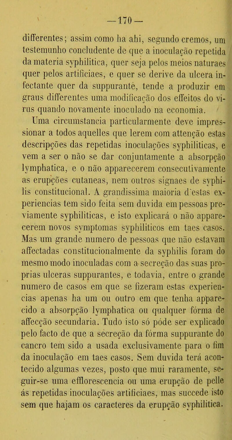 —170 — differentes; assim como ha ahi, segundo cremos, um testemunho concludente de que a inoculação repetida da matéria syphilitica, quer seja pelos meios naturaes quer pelos artificiaes, e quer se derive da ulcera in- lectante quer da suppurantè, tende a produzir em graus differentes uma modificação dos effeitos do vi- nis quando novamente inoculado na economia. Uma circumstancia particularmente deve impres- sionar a todos aquelles que lerem com attenção estas dcscripções das repetidas inoculações syphiliticas, e vem a ser o não se dar conjuntamente a absorpção lymphatica, c o não apparecerem consecutivamente as erupções cutaneas, nem outros signaes de syphi- lis constitucional. À grandíssima maioria d estas ex- periências tem sido feita sem duvida em pessoas pre- viamente syphiliticas, e isto explicará o não appare- cerem novos symptomas syphiliticos em taes casos. Mas um grande numero de pessoas que não estavam affectadas constitucionalmente da syphilis foram do mesmo modo inoculadas com a secreção das suas pró- prias ulceras suppurantes, e todavia, entre o grande numero de casos em que se fizeram estas experiên- cias apenas ha um ou outro em que tenha appare- eido a absorpção lymphatica ou qualquer fórma de affecção secundaria. Tudo isto só póde ser explicado pelo facto de que a secreção da fórma suppurantè do cancro tem sido a usada exclusivamente para o fim da inoculação em taes casos. Sem duvida terá acon- tecido algumas vezes, posto que mui raramente, se- guir-se uma efllorescencia ou uma erupção de pelle ás repetidas inoculações artificiaes, mas succede isto sem que hajam os caracteres da erupção syphilitica.