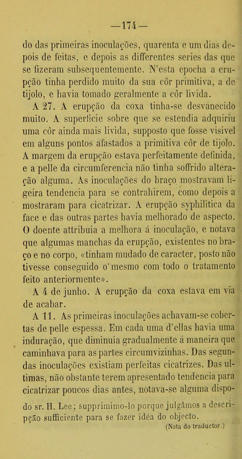 do das primeiras inoculações, quarenta e uni dias de- pois de feitas, e depois as differenles series das que se fizeram subsequentemente. N’csta epoclia a eru- pção tinha perdido muito da sua côr primitiva, a de tijolo, e havia tomado gcralmente a côr livida. A 27. À erupção da coxa tinha-se desvanecido muito, k superfície sobre que se estendia adquiriu uma côr ainda mais livida, supposto que fosse visivel em alguns pontos afastados a primitiva côr de tijolo. À margem da erupção estava perfeitamente definida, e a pelle da circumferencia não tinha soffrido altera- ção alguma. Às inoculações do braço mostravam li- geira tendcncia para se contrahirem, como depois a mostraram para cicatrizar. À erupção syphilitica da face e das outras partes havia melhorado de aspecto. O doente attribuia a melhora cá inoculação, e notava que algumas manchas da erupção, existentes no bra- ço e no corpo, «tinham mudado de caracter, posto não tivesse conseguido o' mesmo com todo o tratamento feito anteriormente». À 4 de junho. À erupção da coxa estava em via de acabar. A 11. Às primeiras inoculações achavam-se cober- tas de pelle espessa. Em cada uma d’ellas havia uma induração, que diminuía gradualmente á maneira que caminhava para as partes circumvizinhas. Das segun- das inoculações existiam perfeitas cicatrizes. Das ul- timas, não obstante terem apresentado tendencia para cicatrizar poucos dias antes, notava-se alguma dispo- do sr. H. Lee; supprimimo-lo porque julgámos a descri- pção sufficiente para se fazer idea do objecto. (Nota do traduetor.)