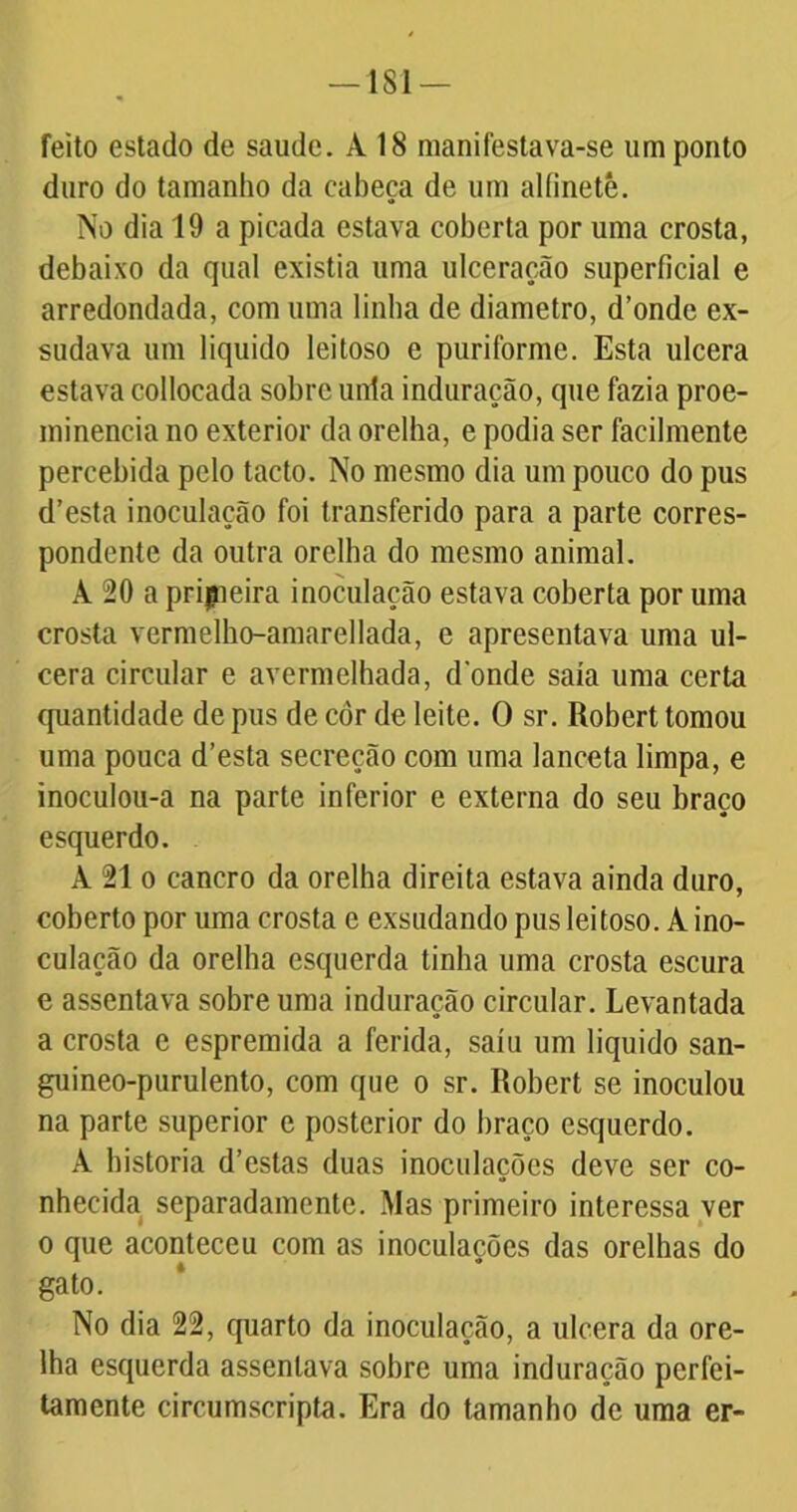 feito estado de saude. À 18 manifestava-se um ponto duro do tamanho da cabeça de um alfinete. No dia 19 a picada estava coberta por uma crosta, debaixo da qual existia uma ulceração superficial e arredondada, com uma linha de diâmetro, d’onde ex- sudava um liquido leitoso e puriforme. Esta ulcera estava collocada sobre unia induração, que fazia proe- minência no exterior da orelha, e podia ser facilmente percebida pelo tacto. No mesmo dia um pouco do pus d’esta inoculação foi transferido para a parte corres- pondente da outra orelha do mesmo animal. À 20 a pripieira inoculação estava coberta por uma crosta vermelho-amarellada, e apresentava uma ul- cera circular e avermelhada, donde saía uma certa quantidade de pus de cor de leite. O sr. Robert tomou uma pouca d’esta secreção com uma lanceta limpa, e inoculou-a na parte inferior e externa do seu braço esquerdo. À 21 o cancro da orelha direita estava ainda duro, coberto por uma crosta c exsudando pus leitoso. A ino- culação da orelha esquerda tinha uma crosta escura e assentava sobre uma induração circular. Levantada a crosta e espremida a ferida, saiu um liquido san- guineo-purulento, com que o sr. Robert se inoculou na parte superior e posterior do braço esquerdo. À historia d’estas duas inoculações deve ser co- nhecida separadamente. Mas primeiro interessa ver o que aconteceu com as inoculações das orelhas do gato. No dia 22, quarto da inoculação, a ulcera da ore- lha esquerda assentava sobre uma induração perfei- tamente circumscripta. Era do tamanho de uma er-