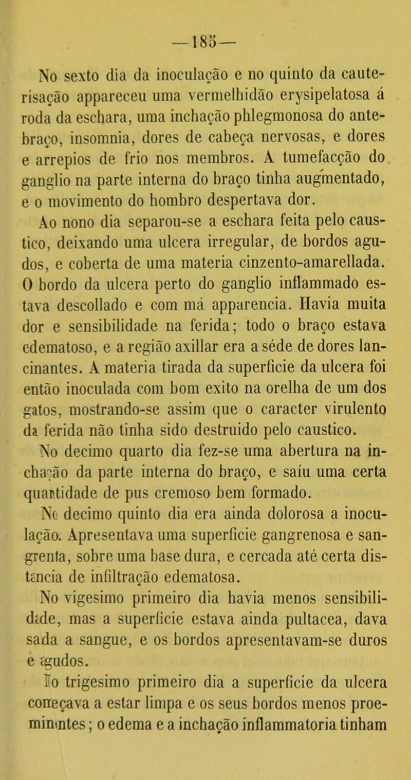 No sexto dia da inoculação e no quinto da caute- risação appareceu uma vermelhidão erysipelatosa á roda da eschara, uma inchação phlegmonosa do ante- braço, insomnia, dores de cabeça nervosas, e dores e arrepios de frio nos membros. A tumefacção do gânglio na parte interna do braço tinha augmentado, e o movimento do hombro despertava dor. Ao nono dia separou-se a eschara feita pelo cáus- tico, deixando uma ulcera irregular, de bordos agu- dos, e coberta de uma matéria cinzento-amarellada. 0 bordo da ulcera perto do gânglio inflammado es- tava descollado e com má apparencia. Havia muita dor e sensibilidade na ferida; todo o braço estava edematoso, e a região axillar era a séde de dores lan- cinantes. À matéria tirada da superfície da ulcera foi então inoculada com bom exito na orelha de um dos gatos, mostrando-se assim que o caracter virulento da ferida não tinha sido destruído pelo cáustico. No decimo quarto dia fez-se uma abertura na in- chação da parte interna do braço, e saiu uma certa quantidade de pus cremoso bem formado. No decimo quinto dia era ainda dolorosa a inocu- lação. Apresentava uma superfície gangrenosa e san- grenta, sobre uma base dura, e cercada até certa dis- tancia de infiltração edematosa. No vigésimo primeiro dia havia menos sensibili- dade, mas a superíicie estava ainda pultacea, dava sada a sangue, e os bordos apresentavam-se duros e cgudos. ío trigésimo primeiro dia a superíicie da ulcera coneçava a estar limpa e os seus bordos menos proe- minmtes; o edema e a inchação inflammatoria tinham