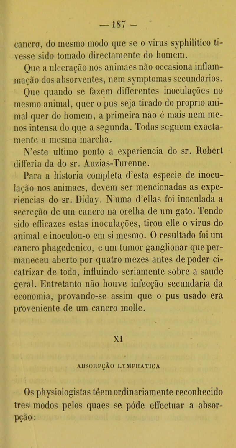 — 187 - cancro, do mesmo modo que se o vinis syphilitico ti- vesse sido tomado directamente do homem. Que a ulceração nos anímaes não occasiona inflam- mação dos absorventes, nem symptomas secundários. Que quando se fazem diíTerentes inoculações no mesmo animal, quer o pus seja tirado do proprio ani- mal quer do homem, a primeira não é mais nem me- nos intensa do que a segunda. Todas seguem exacta- mente a mesma marcha. N’este ultimo ponto a experiencia do sr. Robert differia da do sr. Àuzias-Turenne. Para a historia completa d’esta especie de inocu- lação nos animaes, devem ser mencionadas as expe- riências do sr. Diday. N’uma delias foi inoculada a secreção de um cancro na orelha de um gato. Tendo sido eílicazes estas inoculações, tirou elle o virus do animal e inoculou-o em si mesmo. O resultado foi um cancro phagedenico, e um tumor ganglionar que per- maneceu aberto por quatro mezes antes de poder ci- catrizar de todo, influindo seriamente sobre a saude geral. Entretanto não houve infecção secundaria da economia, provando-se assim que o pus usado era proveniente de um cancro molle. XI ABSOICPÇÃO LYMPHAT1CA Os physiologistas tôem ordinariamente reconhecido tres modos pelos quaes se póde eífectuar a absor- pção: