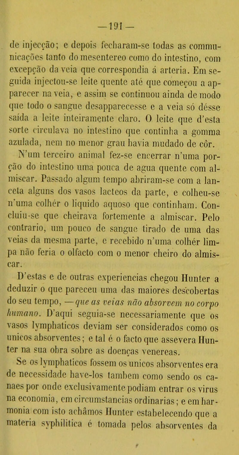 dc injecção; e depois fecharam-se todas as commu- nicações tanto do raesentereo como do intestino, com excepção da veia que correspondia á artéria. Em se- guida injcctou-se leite quente até que começou a ap- parecer na veia, e assim sc continuou ainda de modo que todo o sangue desapparecesse e a veia só désse saída a leite inteiramente claro. O leite que d’esta sorte circulava no intestino que continha a gomma azulada, nem no menor grau havia mudado de côr. N’um terceiro animal fez-se encerrar n’uma por- ção do intestino uma pouca de agua quente com al- míscar. Passado algum tempo abriram-se com a lan- ceta alguns dos vasos lácteos da parte, e colheu-se 11’uma colher 0 liquido aquoso que continham. Con- cluiu-se que cheirava fortemente a almíscar. Pelo contrario, um pouco dc sangue tirado dc uma das veias da mesma parte, c recehido n’uma colhér lim- pa não feria 0 olfacto com 0 menor cheiro do almís- car. D’estas e de outras experiências chegou Hunter a deduzir 0 que pareceu uma das maiores descobertas do seu tempo, —que as veias não absorvem no corpo humano. D’aqui seguia-se necessariamente que os vasos lymphaticos deviam ser considerados como os únicos absorventes; e tal é 0 facto que assevera Hun- ter na sua obra sobre as doenças venereas. Se os lymphaticos fossem os únicos absorventes era de necessidade have-los também como sendo os ca- naes por onde exclusivamente podiam entrar osvirus na economia, em circumstancias ordinárias; e cm har- monia com isto achamos Hunter estabelecendo que a matéria syphilitica é tomada pelos absorventes da