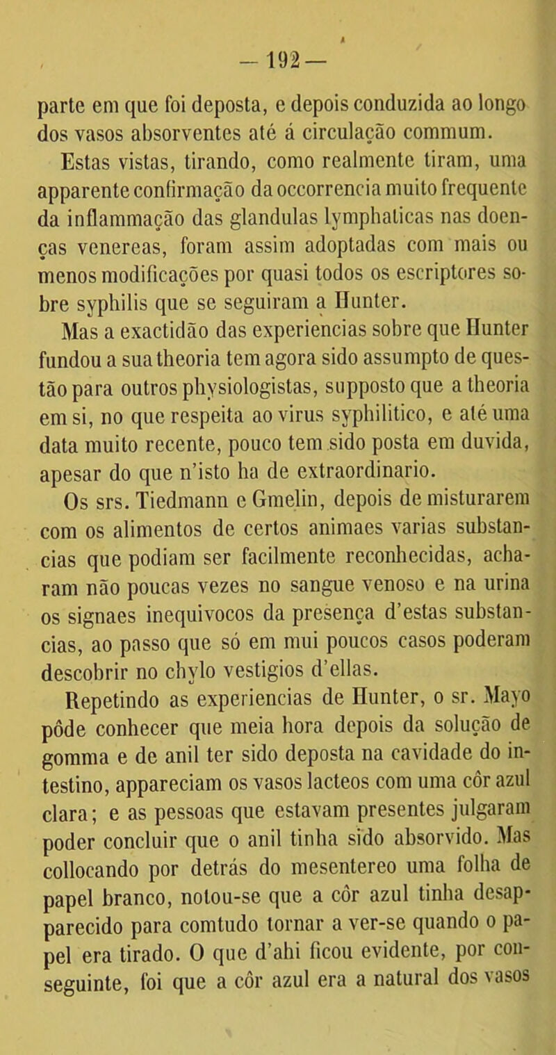 parte em que foi deposta, e depois conduzida ao longo dos vasos absorventes até á circulação commum. Estas vistas, tirando, como realmente tiram, uma apparente confirmação da occorrencia muito frequente da inflammação das glandulas lymphalicas nas doen- ças venereas, foram assim adoptadas com mais ou menos modificações por quasi todos os escriptores so- bre syphilis que se seguiram a Uunter. Mas a exactidão das experiencias sobre que Ilunter fundou a sua theoria tem agora sido assumpto de ques- tão para outros physiologistas, supposto que a theoria em si, no que respeita aovirus syphilitico, e até uma data muito recente, pouco tem sido posta em duvida, apesar do que n’isto ha de extraordinário. Os srs. Tiedmann e Gmelin, depois de misturarem com os alimentos de certos animaes varias substan- cias que podiam ser facilmente reconhecidas, acha- ram não poucas vezes no sangue venoso e na urina os signaes inequívocos da presença d’estas substan- cias, ao passo que só em mui poucos casos poderam descobrir no chylo vestígios d’ellas. Repetindo as experiencias de Hunter, o sr. Mayo pôde conhecer que meia hora depois da solução de gomma e de anil ter sido deposta na cavidade do in- testino, appareciam os vasos lácteos com uma côr azul clara; e as pessoas que estavam presentes julgaram poder concluir que o anil tinha sido absorvido. Mas collocando por detrás do mesentereo uma folha de papel branco, notou-se que a côr azul tinha desap- parecido para comtudo tornar a ver-se quando o pa- pel era tirado. O que d’ahi ficou evidente, por con- seguinte, foi que a cor azul era a natural dos \osos