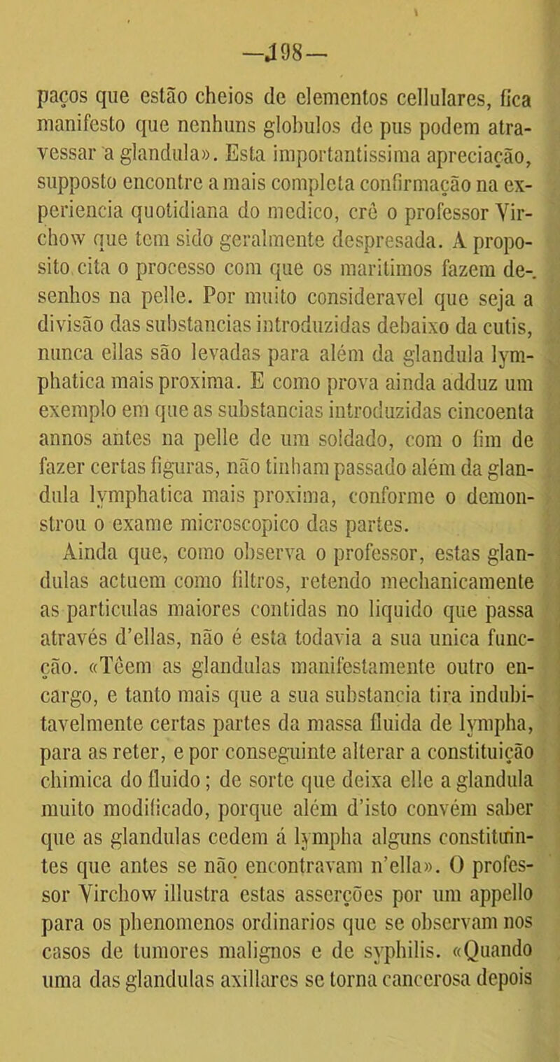 —J 08 — l paços que estão cheios de elementos cellulares, fica manifesto que nenhuns glohulos de pus podem atra- vessar a glandula». Esta importantíssima apreciação, supposto encontre a mais completa confirmação na ex- periência quotidiana do medico, crè o professor Yir- chow que tem sido geralmente despresada. A propo- sito cita o processo com que os marítimos fazem de- senhos na pelle. Por muito considerável que seja a divisão das substancias introduzidas debaixo da cutis, nunca ellas são levadas para além da glandula lym- phatica mais próxima. E como prova ainda adduz um exemplo em que as substancias introduzidas cincoenta annos antes na pelle de um soldado, com o íim de fazer certas figuras, não tinham passado além da glan- dula lymphatica mais próxima, conforme o demon- strou o exame mieroscopico das partes. Ainda que, como observa o professor, estas glân- dulas actuem como filtros, retendo mechanieamente as partículas maiores contidas no liquido que passa através d’ellas, não é esta todavia a sua unica func- ção. «leem as glandulas manifestamente outro en- cargo, e tanto mais que a sua substancia tira indubi- tavelmente certas partes da massa fluida de lympha, para as reter, e por conseguinte alterar a constituição chimica do fluido; de sorte que deixa elle a glandula muito modificado, porque além d’isto convém saber que as glandulas cedem á lympha alguns constituin- tes que antes se não encontravam n’ella». O profes- sor Virchow illustra estas asserções por um appello para os phenomenos ordinários que se observam nos casos de tumores malignos e de syphilis. «Quando uma das glandulas axillares se torna cancerosa depois