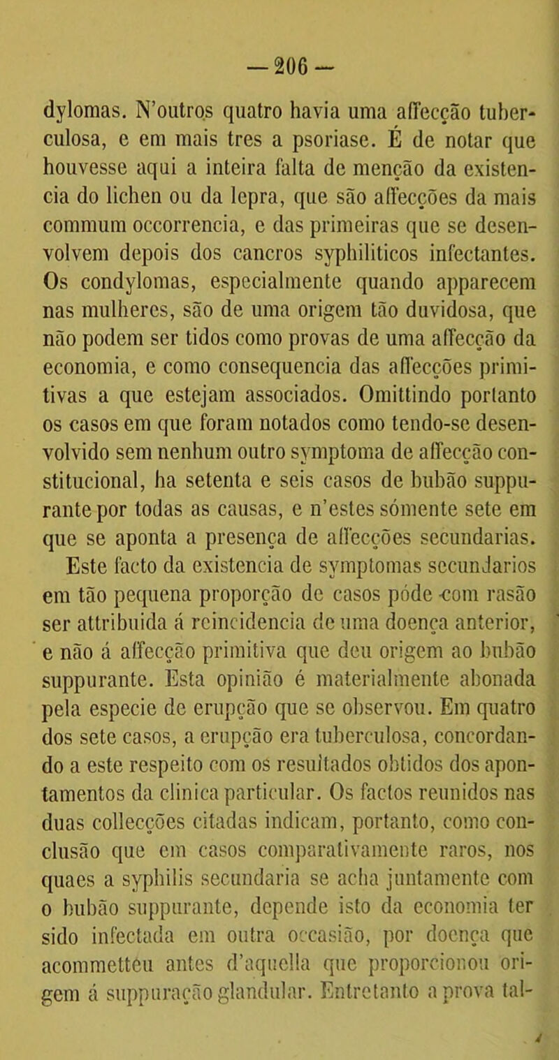 dylomas. N’outros quatro havia uma aíTecção tuber- culosa, e em mais tres a psoriase. É de notar que houvesse aqui a inteira falta de menção da existên- cia do lichen ou da lepra, que são aííecções da mais commum occorrencia, e das primeiras que se desen- volvem depois dos cancros syphiliticos infectantes. Os condylomas, especialmente quando apparecem nas mulheres, são de uma origem tão duvidosa, que não podem ser tidos como provas de uma aíTecção da economia, e como consequência das aííecções primi- tivas a que estejam associados. Omittindo porlanto os casos em que foram notados como tendo-se desen- volvido sem nenhum outro symptoma de aíTecção con- stitucional, ha setenta e seis casos de buhão suppu- rantepor todas as causas, e n’estes sómente sete em que se aponta a presença de aííecções secundarias. Este facto da existência de symptomas secundários em tão pequena proporção de casos póde -com rasão ser attribuida á reincidência de uma doença anterior, e não á aíTecção primitiva que deu origem ao buhão suppurante. Esta opinião é materialmente abonada pela especie de erupção que se observou. Em quatro dos sete casos, a erupção era tuberculosa, concordan- do a este respeito com os resultados obtidos dos apon- tamentos da clinica particular. Os faclos reunidos nas duas collecções citadas indicam, portanto, como con- clusão que cm casos comparalivamente raros, nos cpiaes a syphilis secundaria se acha juntamente com o buhão suppurante, depende isto da economia íer sido infectada em outra oceasião, por doença que acommettcu antes d’aquella que proporcionou ori- gem cá suppuraçãoglandular. Entretanto aprova tal- 4