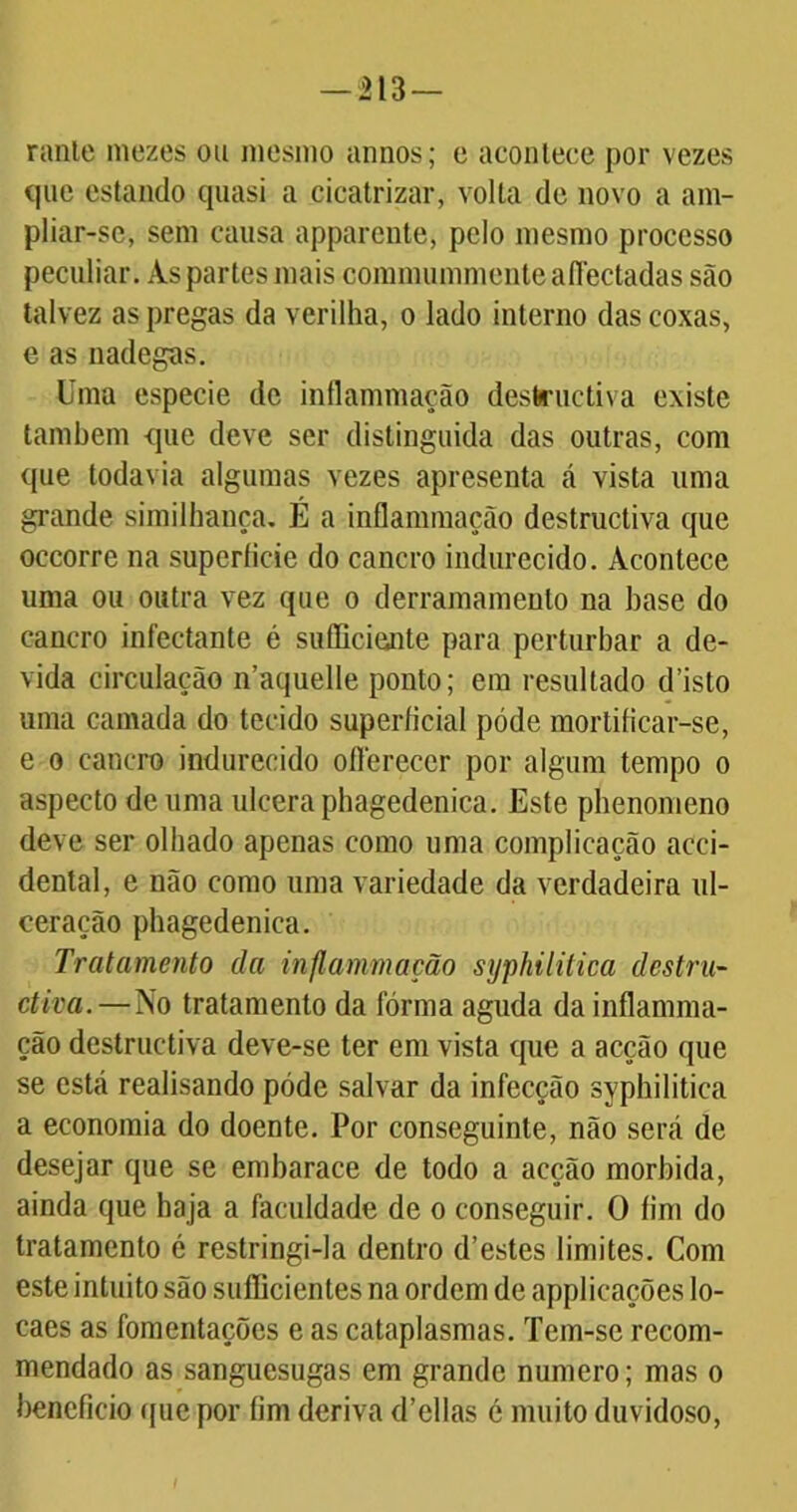 -213- rante niezes ou mesmo annos; e acontece por vezes que estando quasi a cicatrizar, volta de novo a am- pliar-se, sem causa apparente, pelo mesmo processo peculiar. Às partes mais commummente aflectadas são talvez as pregas da verilha, o lado interno das coxas, e as nadegas. Uma especie de inflammação destructiva existe também que deve ser distinguida das outras, com que todavia algumas vezes apresenta tá vista uma grande similhança, É a inflammação destructiva que occorre na superíicie do cancro indurecido. Acontece uma ou outra vez que o derramamento na base do cancro infectante é sufliciente para perturbar a de- vida circulação n’aquelle ponto; era resultado d isto uma camada do tecido superíicial póde mortificar-se, e o cancro indurecido oflereccr por algum tempo o aspecto de uma ulcera phagedenica. Este phenomeno deve ser olhado apenas como uma complicação acei- dental, e não como uma variedade da verdadeira ul- ceração phagedenica. Tratamento da inflammação syphilitica destru- ctiva.—No tratamento da forma aguda da inflamma- ção destructiva deve-se ter em vista que a acção que se está realisando póde salvar da infecção syphilitica a economia do doente. Por conseguinte, não será de desejar que se embarace de todo a acção mórbida, ainda que haja a faculdade de o conseguir. O fim do tratamento é restringi-la dentro d’estes limites. Com este intuito são sufficientes na ordem de applicações lo- caes as fomentações e as cataplasmas. Tem-se recom- mendado as sanguesugas em grande numero; mas o beneficio que por fim deriva d’ellas é muito duvidoso,