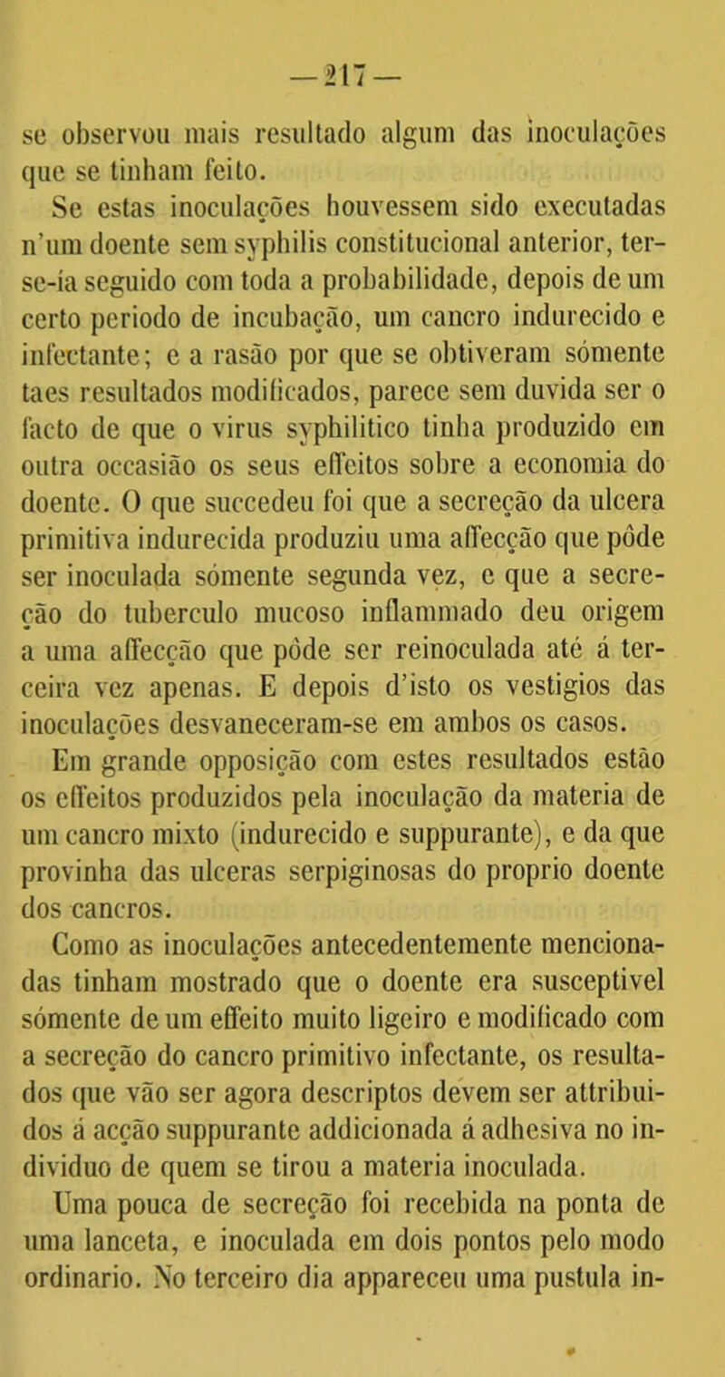 — 217 — sc observou mais resultado algum das inoculações que se tinham feito. Se estas inoculações houvessem sido executadas n’um doente sem syphilis constitucional anterior, ter- se-ía seguido com toda a probabilidade, depois de um certo periodo de incubação, um cancro indurecido e infectante; e a rasão por que se obtiveram sómente taes resultados modificados, parece sem duvida ser o facto de que o virus syphilitico tinha produzido em outra occasião os seus eílcitos sobre a economia do doente. 0 que succedeu foi que a secreção da ulcera primitiva indurecida produziu uma alfecção que pôde ser inoculada sómente segunda vez, e que a secre- ção do tubérculo mucoso inflammado deu origem a uma aflecção que pôde ser reinoculada até á ter- ceira vez apenas. E depois d’islo os vestigios das inoculações desvaneceram-se em ambos os casos. Em grande opposição com estes resultados estão os elfeitos produzidos pela inoculação da matéria de um cancro mixto (indurecido e suppurante), e da que provinha das ulceras serpiginosas do proprio doente dos cancros. Como as inoculações antecedentemente menciona- das tinham mostrado que o doente era susceptível sómente de um effeito muito ligeiro e modificado com a secreção do cancro primitivo infectante, os resulta- dos que vão ser agora descriptos devem ser attribui- dos á acção suppurante addicionada á adhesiva no in- divíduo de quem se tirou a matéria inoculada. Uma pouca de secreção foi recebida na ponta de uma lanceta, e inoculada em dois pontos pelo modo ordinário. No terceiro dia appareceu uma pustula in-