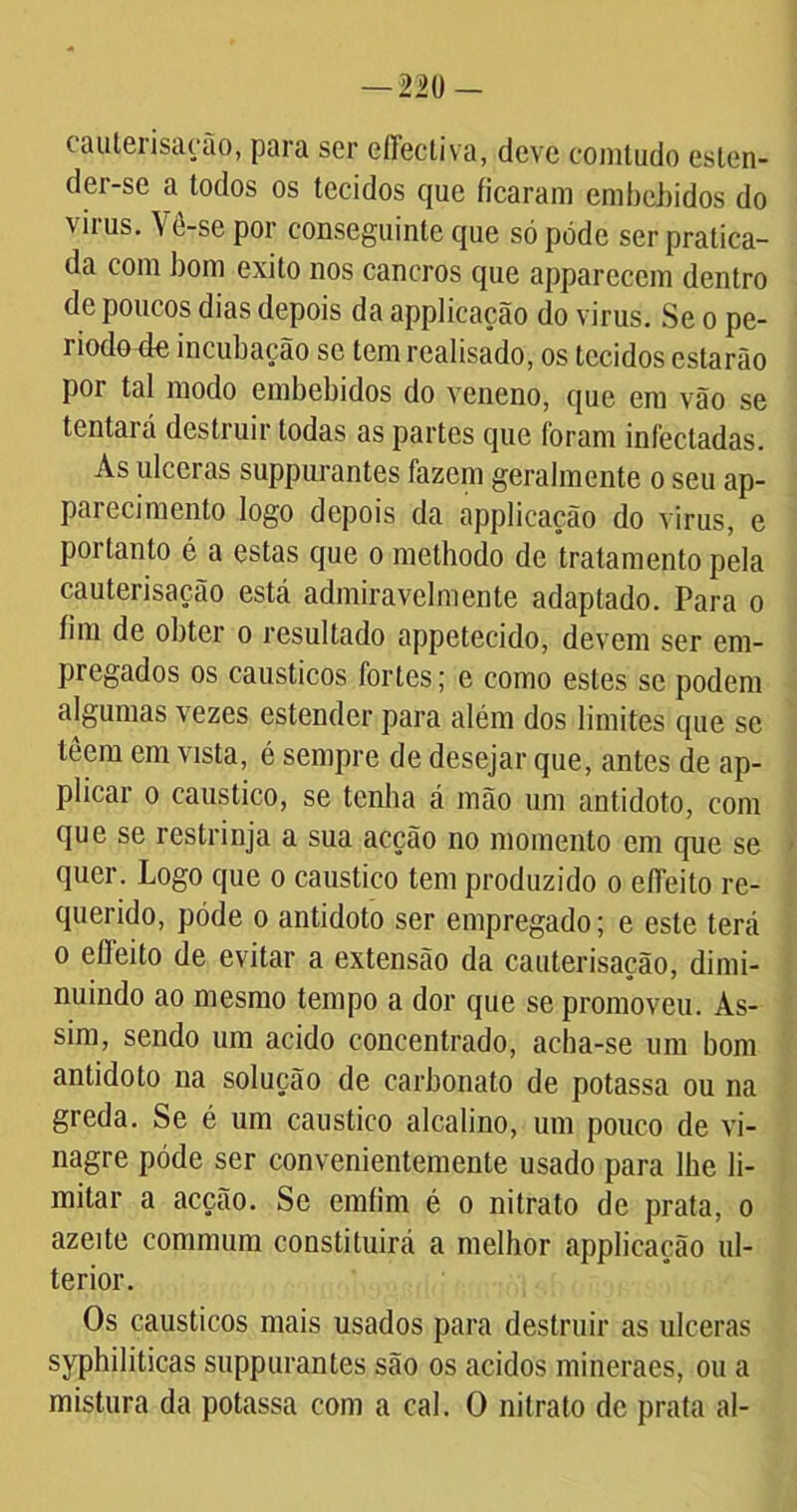 eauterisação, para ser effectiva, deve comtudo esten- der-se a todos os tecidos que ficaram embebidos do \ ii us. Vé-se por conseguinte que só pode ser pratica- da com bom exito nos cancros que appareccm dentro de poucos dias depois da applicação do virus. Se o pe- riodovfe incubação se tem realisado, os tecidos estarão por tal modo embebidos do veneno, que em vão se tentará destruir todas as partes que foram infectadas. As ulceras suppurantes fazem geralmente o seu ap- pai ecimento logo depois da applicação do virus, e portanto é a estas que o methodo de tratamento pela eauterisação está admiravelmente adaptado. Para o fim de obter o resultado appetecido, devem ser em- pregados os cáusticos fortes; e como estes se podem algumas vezes estender para além dos limites que se leem em vista, é sempre de desejar que, antes de ap- plicar o cáustico, se tenha á mão um antídoto, com que se restrinja a sua acção no momento em que se quer. Logo que o cáustico tem produzido o eífeito re- querido, póde o antídoto ser empregado; e este terá o eífeito de evitar a extensão da eauterisação, dimi- nuindo ao mesmo tempo a dor que se promoveu. As- sim, sendo um acido concentrado, acha-se um bom antídoto na solução de carbonato de potassa ou na greda. Se é um cáustico alcalino, um pouco de vi- nagre póde ser convenientemente usado para lhe li- mitar a acção. Sc emfim é o nitrato de prata, o azeite commum constituirá a melhor applicação ul- terior. Os cáusticos mais usados para destruir as ulceras syphiliticas suppurantes são os ácidos mineraes, ou a mistura da potassa com a cal. O nitrato de prata ai-