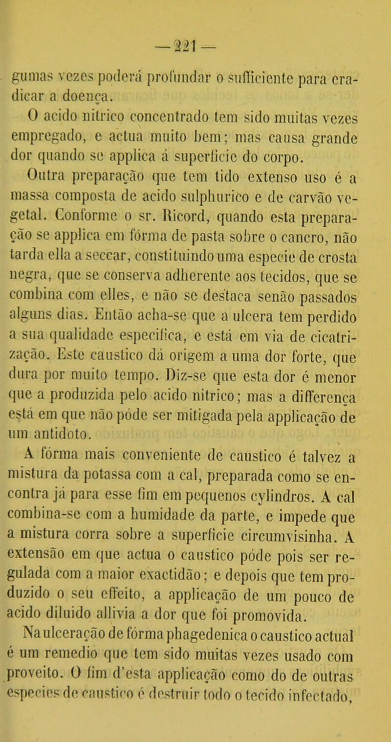 gumas vezes poderá profundar o suílicienle para era- dicar a doença. O acido nitrico concentrado tem sido muitas vezes empregado, e aetua muito bem; mas causa grande dor quando se applica á superficie do corpo. Outra preparação que tem tido extenso uso é a massa composta de acido sulphurico e de carvão ve- getal. Conforme o sr. Ricord, quando esta prepara- ção se applica cm forma de pasta sobre o cancro, não tarda ella a seccar, constituindo uma espeeie de crosta negra, que se conserva adherente aos tecidos, que se combina com elles, e não se destaca senão passados alguns dias. Então acha-se que a ulcera tem perdido a sua qualidade especifica, e está em via de cicatri- zarão. Este cáustico dá origem a uma dor forte, que dura por muito tempo. Diz-se que esta dor é menor que a produzida pelo acido nitrico; mas a differcnça está em que não pódc ser mitigada pela applicação de um antídoto. A fórma mais conveniente de cáustico é talvez a mistura da potassa com a cal, preparada como se en- contra já para esse fim em pequenos cylindros. A cal combina-se com a humidade da parte, e impede que a mistura corra sobre a superficie circumvisinha. A extensão em que actua o cáustico póde pois ser re- gulada com a maior exactidão; e depois que tem pro- duzido o seu eífeito, a applicação de um pouco de acido diluido allivia a dor que foi promovida. Na ulceração de fórma phagedenica o cáustico actual é um remedio que tem sido muitas vezes usado com proveito, ü fim d’esta applicação como do de outras cspecies de cáustico é destruir todo o tecido infectado,