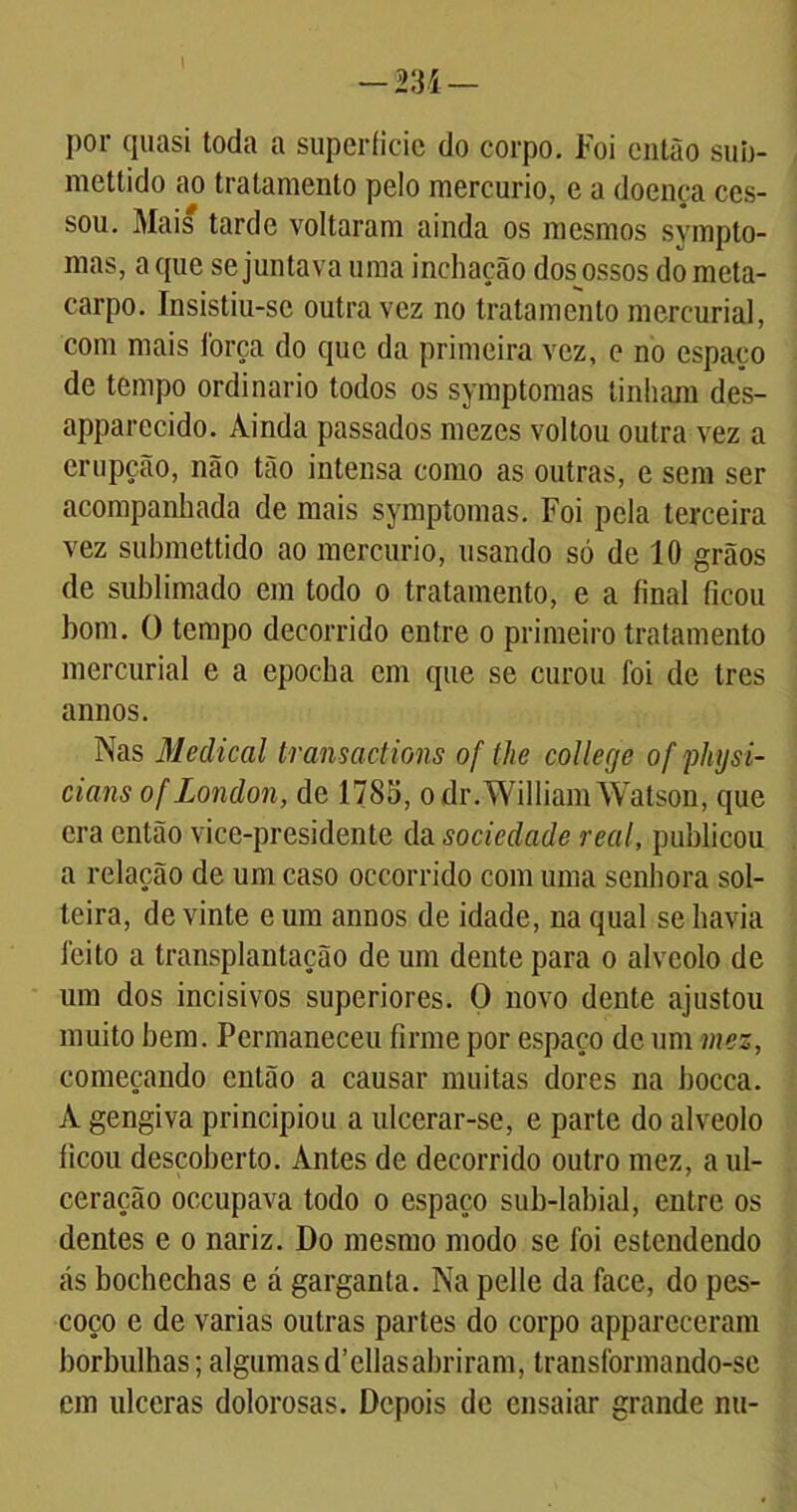 por quasi toda a supcríicic do corpo. Foi então sub- mettido ao tratamento pelo mercúrio, e a doença ces- sou. Mais tarde voltaram ainda os mesmos sympto- mas, a que se juntava uma inchação dos ossos dometa- carpo. Insistiu-se outra vez no tratamento mercurial, com mais força do que da primeira vez, e no espaço de tempo ordinário todos os symptomas tinham des- apparecido. Ainda passados mezes voltou outra vez a erupção, não tão intensa como as outras, e sem ser acompanhada de mais symptomas. Foi pela terceira vez submettido ao mercúrio, usando só de 10 grãos de sublimado em todo o tratamento, e a final ficou bom. O tempo decorrido entre o primeiro tratamento mercurial e a epocha em que se curou foi de tres annos. Nas Medicai transactions of the coUecje of physi- cians of London, de 1785, odr.WilliamWatson, que era então vice-presidente da sociedade real, publicou a relação de um caso occorrido com uma senhora sol- teira, de vinte e um annos de idade, na qual se havia feito a transplantação de um dente para o alvéolo de um dos incisivos superiores. O novo dente ajustou muito bem. Permaneceu firme por espaço de um mez, começando então a causar muitas dores na bocca. À gengiva principiou a ulcerar-se, e parte do alvéolo ficou descoberto. Antes de decorrido outro mez, a ul- ceração occupava todo o espaço sub-labial, entre os dentes e o nariz. Do mesmo modo se foi estendendo ás bochechas e á garganta. Na pelle da face, do pes- coço e de varias outras partes do corpo apparcceram borbulhas; algumas d’ellas abriram, transformando-se em ulceras dolorosas. Depois de ensaiar grande nu-