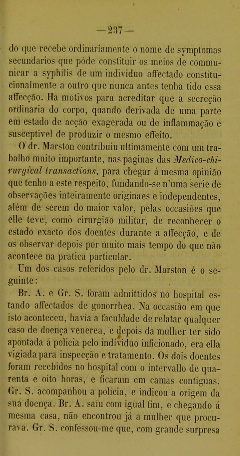 do que recebe ordinariamente o nome de symplomas secundários que pôde constituir os meios de commu- nicar a syphilis de um indivíduo affectado constitu- cionalmente a outro que nunca antes tenha tido essa affecção. Ha motivos para acreditar que a secreção ordinaria do corpo, quando derivada de uma parte em estado de acção exagerada ou de inílammação é susceptível de produzir o mesmo efieito. O dr. Marston contribuiu ultimamente com um tra- balho muito importante, nas paginas das Medico-cln- rurgical transactions, para chegar tá mesma opinião que tenho a este respeito, fundando-se n’uma serie de observações inteiramente originaes e independentes, além de serem do maior valor, pelas occasiões que elle teve, como cirurgião militar, de reconhecer o estado exacto dos doentes durante a aífecção, e de os observar depois por muito mais tempo do que não acontece na pratica particular. Um dos casos referidos pelo dr. Marston é o se- guinte : Br. A. e Gr. S. foram admittidos no hospital es- tando allectados de gonorrhea. Na occasião em que isto aconteceu, havia a faculdade de relatar qualquer caso de doença venerea, e depois da mulher ter sido apontada á policia pelo indivíduo inficionado, era ella vigiada para inspecção e tratamento. Os dois doentes foram recebidos no hospital com o intervallo de qua- renta e oito horas, e ficaram em camas contíguas. Gr. S. acompanhou a policia, e indicou a origem da sua doença. Br. A. saiu com igual fim, e chegando á mesma casa, não encontrou já a mulher que procu- rava. Gr. S. confessou-me que, com grande surpresa