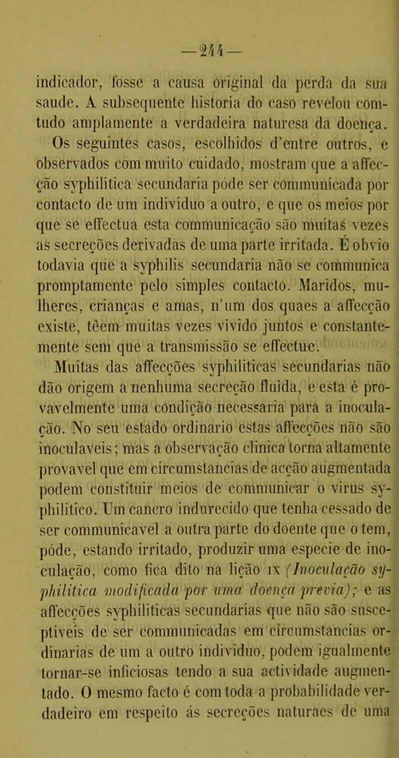 indicador, fosse a causa original da perda da sua saude. Â subsequente historia do caso revelou com- tudo amplamente a verdadeira naluresa da doença. Os seguintes casos, escolhidos d’entre outros, e observados com muito cuidado, mostram que a aflee- ção syphilitica secundaria póde ser communicada por contacto de um indivíduo a outro, c que os meios por que se ettectua esta communicação são muitas vezes as secreções derivadas de uma parte irritada. É obvio todavia que a sypbilis secundaria não se communica promptamente pelo simples contacto. Maridos, mu- lheres, crianças e amas, n’um dos quaes a afiecção existe, têem muitas vezes vivido juntos e constante- mente sem que a transmissão se cíTectue. Muitas das aflecções syphiliticas secundarias não dão origem a nenhuma secreção fluida, eesta é pro- vavelmente uma condição necessária para a inocula- ção. No seu estado ordinário estas aflecções não são inoculáveis; mas a observação clinica torna altamente provável que em circumstancias de acção augmentada podem constituir meios de communicar o virus sy- philitico. Um cancro indurecido que tenha cessado de ser communicavel a outra parte do doente que o tem, póde, estando irritado, produzir uma especie de ino- culação, como fica dito na lição ix (Inoculação sy- philitica modificada por uma doença previa); e as aflecções syphiliticas secundarias que não são susce- ptíveis de ser communicadas em circumstancias or- dinárias de um a outro indivíduo, podem igualmente tornar-se iníiciosas tendo a sua actividade augmen- tado. O mesmo facto é com toda a probabilidade ver- dadeiro em respeito ás secreções naturacs de uma