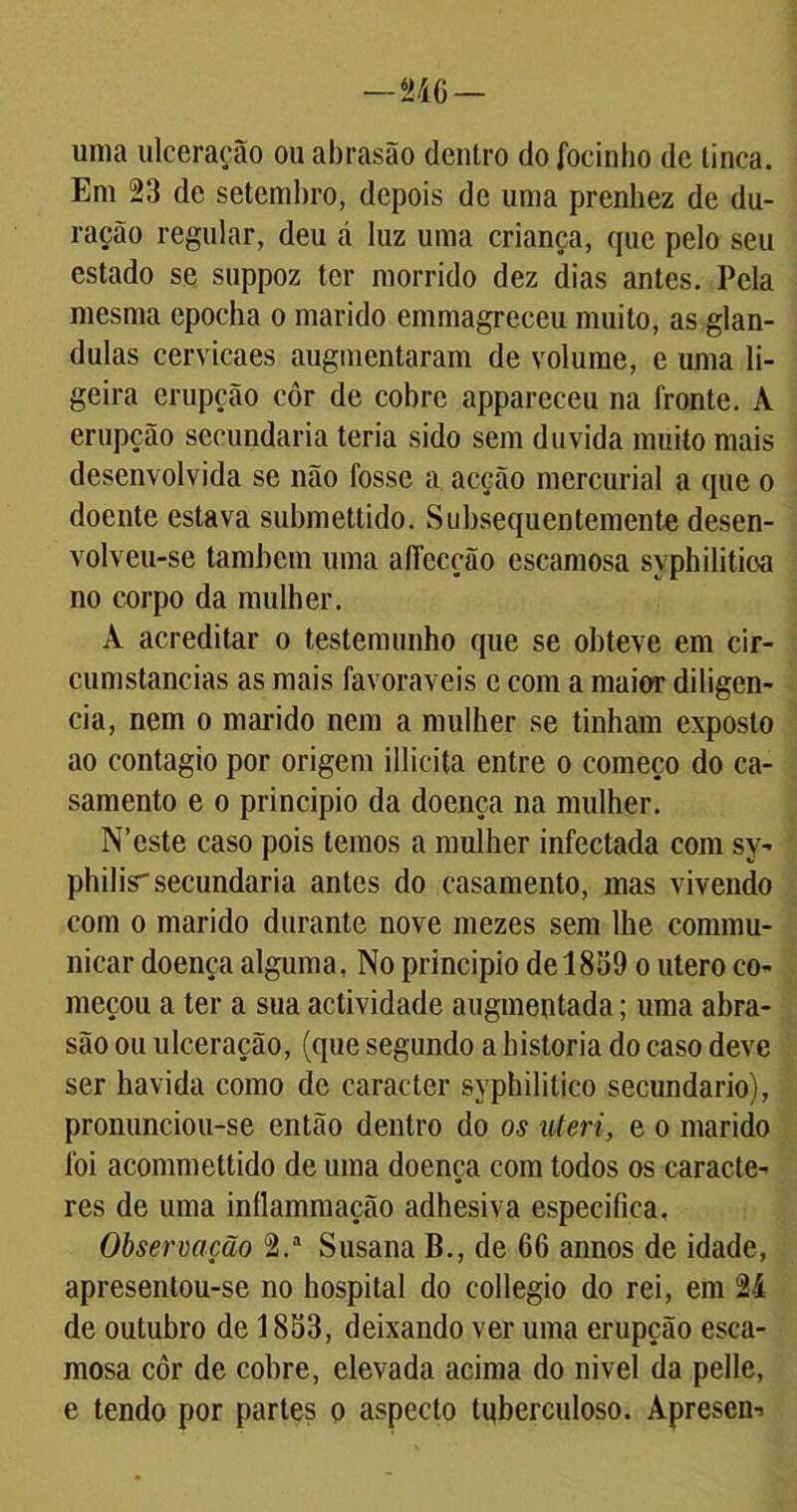 — 246 — uma ulceração ou abrasão dentro do focinho de tinca. Em 23 de setembro, depois de uma prenhez de du- ração regular, deu á luz uma criança, que pelo seu estado se suppoz ter morrido dez dias antes. Pela mesma epocha o marido cmmagreceu muito, as glân- dulas cervicaes augmentaram de volume, e uma li- geira erupção côr de cobre appareceu na fronte. A erupção secundaria teria sido sem duvida muito mais desenvolvida se não fosse a acção mercurial a que o doente estava submettido. Subsequentemente desen- volveu-se também uma affccção escamosa syphilitioa no corpo da mulher. À acreditar o testemunho que se obteve em cir- cumstancias as mais favoráveis e com a maior diligen- cia, nem o marido nem a mulher se tinham exposto ao contagio por origem illicita entre o começo do ca- samento e o principio da doença na mulher. N’cste caso pois temos a mulher infectada com sy- philis'secundaria antes do casamento, mas vivendo com o marido durante nove mezes sem lhe commu- nicar doença alguma, No principio de 1859 o utero co- meçou a ter a sua actividade augmentada; uma abra- são ou ulceração, (que segundo a historia do caso deve ser havida como de caracter syphilitico secundário), pronunciou-se então dentro do os uteri, e o marido foi acommettido de uma doença com todos os caracte- res de uma inílammação adhesiva especifica, Observação 2.a Susana B., de 66 annos de idade, apresentou-se no hospital do collegio do rei, em 24 de outubro de 1853, deixando ver uma erupção esca- mosa côr de cobre, elevada acima do nivel da pelle, e tendo por partes o aspecto tuberculoso. Aprescn-.