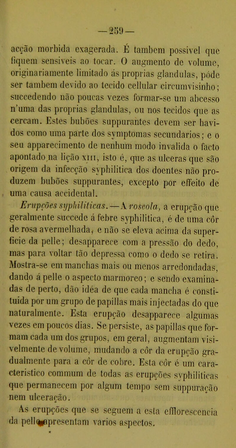 acção mórbida exagerada. É também possível que iiquem sensíveis ao tocar. O augmento de volume, originariamente limitado ás próprias glandulas, pode ser também devido ao tecido cellular circumvisinho; succedendo não poucas vezes formar-se um abcesso n’uma das próprias glandulas, ou nos tecidos que as cercam. Estes bubões suppurahtes devem ser havi- dos como uma parte dos symptomas secundários; c o seu apparecimento de nenhum modo invalida o facto apontado,na lição xni, isto é, que as ulceras que são origem da infecção syphilitica dos doentes não pro- duzem bubões suppurantes, excepto por effeito de uma causa accidental. Erupções syphiliticas.—A roseola, a erupção que geralmente succede á febre syphilitica, é de uma côr de rosa avermelhada, e não se eleva acima da super- fície da pelie; desapparece com a pressão do dedo, mas para voltar tão depressa como o dedo se retira. Mostra-se cm manchas mais ou menos arredondadas, dando ápelle o aspecto marmoreo; e sendo examina- das de perto, dão idéa de que cada mancha é consti- tuída por um grupo de papillas mais injectadas do que naturalmente. Esta erupção desapparece algumas vezes em poucos dias. Se persiste, as papillas que for- mam cada um dos grupos, em geral, augmentam visi- velmente de volume, mudando a côr da erupção gra- dualmente para a côr de cobre. Esta cor é um cara- cterístico commum de todas as erupções svphililicas que permanecem por algum tempo sem suppuração nem ulceração. As erupções que se seguem a esta efilorescencia da pell<*apresentam vários aspectos.