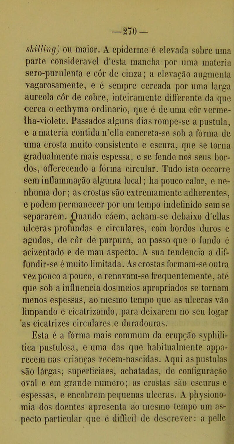 shilling) ou maior. A epiderme é elevada sobre uma parte considerável d’esta mancha por uma matéria sero-purulenta e cor de cinza; a elevação augmenta vagarosamente, e é sempre cercada por uma larga aureola côr de cobre, inteiramente diflérente da que cerca o ecthyma ordinário, que é de uma côr verme- Iha-violete. Passados alguns dias rompe-se a pustula, e a matéria contida n’ella concreta-se sob a fórma de uma crosta muito consistente e escura, que se torna gradualmente mais espessa, e se fende nos seus bor- dos, olferecendo a fórma circular. Tudo isto occorre sem inflammação alguma local; ha pouco calor, c ne- nhuma dor; as crostas são extremamente adherentes, e podem permanecer por um tempo indefinido sem se separarem, puando caem, acham-se debaixo d’ellas ulceras profundas e circulares, coín bordos duros e agudos, de côr de purpura, ao passo que o fundo é acizentado e de mau aspecto. A sua tendencia a dif- fundir-se é muito limitada. As crostas formam-se outra vez pouco a pouco, c renovam-se frequentemente, até que sob a influencia dos meios apropriados se tornam menos espessas, ao mesmo tempo que as ulceras vão limpando c cicatrizando, para deixarem no seu logar as cicatrizes circulares c duradouras. Esta é a fórma mais commum da erupção syphili- tica pustulosa, c uma das que habitualmente appa- recemnas crianças recem-nascidas. Aqui aspustulas são làrgas, superficiaes, achatadas, de configuração oval e em grande numero; as crostas são escuras c espessas, e encobrem pequenas ulceras. A physiono- mia dos doentes apresenta ao mesmo tempo um as- pecto particular que c difticil de descrever: a pelle